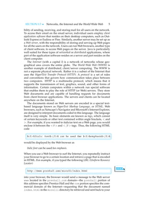 SECTION 0.3 • Networks, the Internet and the World Wide Web 5
bility of sending, receiving, and storing mail for all users on the network.
To access their email on the email server, individual users employ client
application software that resides on their desktop computers, such as Out-
look Express or Eudora or Pine. Similarly, another server may be set up as
a Web server, with the responsibility of storing and serving up Web pages
for all the users on the network. Users can run Web browsers, another type
of client software, to access Web pages on the server. Java is particularly
well suited for these types of networked or distributed applications, where
part of the application software resides on a server and part resides on the
client computer.
The Internet (with a capital I) is a network of networks whose geo-
graphical area covers the entire globe. The World Wide Web (WWW) is
another example of distributed, client/server computing. The WWW is
not a separate physical network. Rather it is a subset of the Internet that
uses the HyperText Transfer Protocol (HTTP). A protocol is a set of rules
and conventions that govern how communication takes place between
two computers. HTTP is a multimedia protocol, which means that it
supports the transmission of text, graphics, sound, and other forms of
information. Certain computers within a network run special software
that enables them to play the role of HTTP (or Web) servers. They store
Web documents and are capable of handling requests for documents
from client browser applications. The servers and clients can be located
anywhere on the Internet.
The documents stored on Web servers are encoded in a special text-
based language known as HyperText Markup Language, or HTML. Web
browsers, such as Netscape’s Navigator and Microsoft’s Internet Explorer,
are designed to interpret documents coded in this language. The language
itself is very simple. Its basic elements are known as tags, which consist
of certain keywords or other text contained within angle brackets, < and
>. For example, if you wanted to italicize text on a Web page, you would
enclose it between the < I > and < /I > tags. Thus, the following HTML
code

$I$ I t a l i c font$/I$ can be used for $I$emphasis$/I$ .
would be displayed by the Web browser as
Italic font can be used for emphasis.
When you use a Web browser to surf the Internet, you repeatedly instruct
your browser to go to a certain location and retrieve a page that is encoded
in HTML. For example, if you typed the following URL (Uniform Resource
Locator)

http : //www. prenhall . com/morelli/index . html
into your browser, the browser would send a message to the Web server
www located in the prenhall.com domain—the prenhall portion of
this address specifies Prentice Hall and the com portion specifies the com-
mercial domain of the Internet—requesting that the document named
index.html in the morelli directory be retrieved and sent back to your
 
