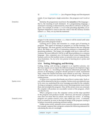 32 CHAPTER 1 • Java Program Design and Development
ample, if you forget just a single semicolon—the program won’t work at
all.
Similarly, the programmer must know the semantics of the language—
Semantics
that is, the meaning of each statement. In a programming language, a
statement’s meaning is determined by what effect it will have on the pro-
gram. For example, to set the sum to 0 in the preceding algorithm, an as-
signment statement is used to store the value 0 into the memory location
named sum. Thus, we say that the statement

sum = 0;
assigns 0 to the memory location sum, where it will be stored until some
other part of the program needs it.
Learning Java’s syntax and semantics is a major part of learning to
program. This aspect of learning to program is a lot like learning a for-
eign language. The more quickly you become fluent in the new language
(Java), the better you will be at expressing solutions to interesting pro-
gramming problems. The longer you struggle with Java’s rules and con-
ventions, the more difficult it will be to talk about problems in a common
language. Also, computers are a lot fussier about correct language than
humans, and even the smallest syntax or semantic error can cause tremen-
dous frustration. So, try to be very precise in learning Java’s syntax and
semantics.
1.3.6 Testing, Debugging, and Revising
Coding, testing, and revising a program is an repetitive process, one
that may require you to repeat the different program-development stages
shown in (Fig. 1.1). According to the stepwise-refinement principle, the
process of developing a program should proceed in small, incremental
steps, where the solution becomes more refined at each step. However,
no matter how much care you take, things can still go wrong during the
coding process.
A syntax error is an error that breaks one of Java’s syntax rules. Such er-
rors will be detected by the Java compiler. Syntax errors are relatively easy
Syntax errors
to fix once you understand the error messages provided by the compiler.
As long as a program contains syntax errors, the programmer must correct
them and recompile the program. Once all the syntax errors are corrected,
the compiler will produce an executable version of the program, which
can then be run.
When a program is run, the computer carries out the steps specified
in the program and produces results. However, just because a program
runs does not mean that its actions and results are correct. A running
program can contain semantic errors, also called logic errors. A semantic
Semantic errors
error is caused by an error in the logical design of the program causing it
to behave incorrectly, producing incorrect results.
Unlike syntax errors, semantic errors cannot be detected automatically.
For example, suppose that a program contains the following statement for
calculating the area of a rectangle:

return length + width ;
 