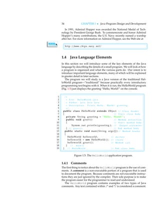 34 CHAPTER 1 • Java Program Design and Development
In 1991, Admiral Hopper was awarded the National Medal of Tech-
nology by President George Bush. To commemorate and honor Admiral
Hopper’s many contributions, the U.S. Navy recently named a warship
after her. For more information on Admiral Hopper, see the Web site at

http : //www. chips . navy . mil/
1.4 Java Language Elements
In this section we will introduce some of the key elements of the Java
language by describing the details of a small program. We will look at how
a program is organized and what the various parts do. Our intent is to
introduce important language elements, many of which will be explained
in greater detail in later sections.
The program we will study is a Java version of the traditional Hel-
loWorld program—”traditional” because practically every introductory
programming text begins with it. When it is run, the HelloWorld program
(Fig. 1.5) just displays the greeting “Hello, World!” on the console.

1 /∗
2 ∗ F i l e : H e l l o W o r l d . j a v a
3 ∗ A u t h o r : J a v a J a v a J a v a
4 ∗ D e s c r i p t i o n : P r i n t s H e l l o , W o r l d ! g r e e t i n g .
5 ∗/
6 public class HelloWorld extends Object // C l a s s h e a d e r
7 { // S t a r t c l a s s b o d y
8 private String greeting = ”Hello , World ! ” ;
9 public void greet ( ) // M e t h o d d e f i n i t i o n
10 { // S t a r t m e t h o d b o d y
11 System . out . println ( greeting ) ; // O u t p u t s t a t e m e n t
12 } // g r e e t ( ) // End m e t h o d b o d y
13 public s t a t i c void main ( String args [ ] ) // M e t h o d h e a d e r
14 {
15 HelloWorld helloworld ; // d e c l a r e
16 helloworld = new HelloWorld ( ) ; // c r e a t e
17 helloworld . greet ( ) ; // M e t h o d c a l l
18 } // m a i n ( )
19 } // H e l l o W o r l d // End c l a s s b o d y
Figure 1.5: The HelloWorld application program.
1.4.1 Comments
The first thing to notice about the HelloWorld program is the use of com-
ments. A comment is a non-executable portion of a program that is used
to document the program. Because comments are not executable instruc-
tions they are just ignored by the compiler. Their sole purpose is to make
the program easier for the programmer to read and understand.
The HelloWorld program contains examples of two types of Java
comments. Any text contained within /* and */ is considered a comment.
 
