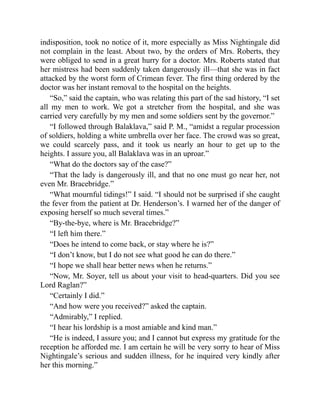 indisposition, took no notice of it, more especially as Miss Nightingale did
not complain in the least. About two, by the orders of Mrs. Roberts, they
were obliged to send in a great hurry for a doctor. Mrs. Roberts stated that
her mistress had been suddenly taken dangerously ill—that she was in fact
attacked by the worst form of Crimean fever. The first thing ordered by the
doctor was her instant removal to the hospital on the heights.
“So,” said the captain, who was relating this part of the sad history, “I set
all my men to work. We got a stretcher from the hospital, and she was
carried very carefully by my men and some soldiers sent by the governor.”
“I followed through Balaklava,” said P. M., “amidst a regular procession
of soldiers, holding a white umbrella over her face. The crowd was so great,
we could scarcely pass, and it took us nearly an hour to get up to the
heights. I assure you, all Balaklava was in an uproar.”
“What do the doctors say of the case?”
“That the lady is dangerously ill, and that no one must go near her, not
even Mr. Bracebridge.”
“What mournful tidings!” I said. “I should not be surprised if she caught
the fever from the patient at Dr. Henderson’s. I warned her of the danger of
exposing herself so much several times.”
“By-the-bye, where is Mr. Bracebridge?”
“I left him there.”
“Does he intend to come back, or stay where he is?”
“I don’t know, but I do not see what good he can do there.”
“I hope we shall hear better news when he returns.”
“Now, Mr. Soyer, tell us about your visit to head-quarters. Did you see
Lord Raglan?”
“Certainly I did.”
“And how were you received?” asked the captain.
“Admirably,” I replied.
“I hear his lordship is a most amiable and kind man.”
“He is indeed, I assure you; and I cannot but express my gratitude for the
reception he afforded me. I am certain he will be very sorry to hear of Miss
Nightingale’s serious and sudden illness, for he inquired very kindly after
her this morning.”
 