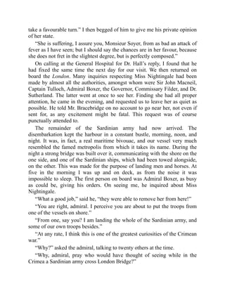 take a favourable turn.” I then begged of him to give me his private opinion
of her state.
“She is suffering, I assure you, Monsieur Soyer, from as bad an attack of
fever as I have seen; but I should say the chances are in her favour, because
she does not fret in the slightest degree, but is perfectly composed.”
On calling at the General Hospital for Dr. Hall’s reply, I found that he
had fixed the same time the next day for our visit. We then returned on
board the London. Many inquiries respecting Miss Nightingale had been
made by almost all the authorities, amongst whom were Sir John Macneil,
Captain Tulloch, Admiral Boxer, the Governor, Commissary Filder, and Dr.
Sutherland. The latter went at once to see her. Finding she had all proper
attention, he came in the evening, and requested us to leave her as quiet as
possible. He told Mr. Bracebridge on no account to go near her, not even if
sent for, as any excitement might be fatal. This request was of course
punctually attended to.
The remainder of the Sardinian army had now arrived. The
disembarkation kept the harbour in a constant bustle, morning, noon, and
night. It was, in fact, a real maritime bivouac, and our vessel very much
resembled the famed metropolis from which it takes its name. During the
night a strong bridge was built over it, communicating with the shore on the
one side, and one of the Sardinian ships, which had been towed alongside,
on the other. This was made for the purpose of landing men and horses. At
five in the morning I was up and on deck, as from the noise it was
impossible to sleep. The first person on board was Admiral Boxer, as busy
as could be, giving his orders. On seeing me, he inquired about Miss
Nightingale.
“What a good job,” said he, “they were able to remove her from here!”
“You are right, admiral. I perceive you are about to put the troops from
one of the vessels on shore.”
“From one, say you? I am landing the whole of the Sardinian army, and
some of our own troops besides.”
“At any rate, I think this is one of the greatest curiosities of the Crimean
war.”
“Why?” asked the admiral, talking to twenty others at the time.
“Why, admiral, pray who would have thought of seeing while in the
Crimea a Sardinian army cross London Bridge?”
 