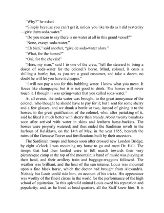 “Why?” he asked.
“Simply because you can’t get it, unless you like to do as I did yesterday
—give them soda-water.”
“Do you mean to say there is no water at all in this grand vessel?”
“None, except soda-water.”
“Eh bien,” said another, “give de soda-water alors.”
“What, for the horses?”
“Oui, for the chevals!”
“Here, my man,” said I to one of the crew, “tell the steward to bring a
dozen of soda-water for the colonel’s horse. Mind, colonel, it costs a
shilling a bottle; but, as you are a good customer, and take a dozen, no
doubt he will let you have it cheaper.”
“I will not pay a sou for this bubbling water. I know what you mean. It
fizzes like champagne, but it is not good to drink. The horses will never
touch it. I thought it was spring-water that you called soda-water.”
At all events, the soda-water was brought, to the great annoyance of the
colonel, who thought he should have to pay for it; but I sent for some sherry
and a few glasses, and we drank a bottle or two, instead of giving it to the
horses, to the great gratification of the colonel, who, after partaking of it,
said he liked it much better with sherry than brandy. About twenty banabaks
soon after arrived with water in skins and leathern horse-buckets. The
horses were properly watered; and thus ended the Sardinian revolt in the
harbour of Balaklava, on the 14th of May, in the year 1855, beneath the
ruins of the Genoese Tower and fortifications built by their ancestors.
The Sardinian troops and horses soon after crossed new London Bridge;
by eight o’clock I was mounting my horse to go and meet Dr. Hall. The
troops that had then landed were in full march towards their very
picturesque camp at the top of the mountain; a band of music was playing at
their head, and their artillery train and baggage-waggons followed. The
weather was brilliant, and the heat of the sun intense. Louis was mounted
upon a fine black horse, which the doctor had brought from Alexandria.
Nobody but Louis could ride him, on account of his tricks. His appearance
was worthy of the finest circus in the world for the performance of the high
school of equitation. To this splendid animal Louis owed his reputation and
popularity; and, as he lived at head-quarters, all the Staff knew him. It is
 