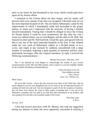 prior to my return he had threatened to run away, which would quite have
upset all my former efforts.
I remained in the Crimea about ten days longer, and my reader will
perceive that every minute of my time was occupied. I devoted some of it to
the most important hospital of all—the one before Sebastopol; a plan for the
improvement of which I immediately made and forwarded to the proper
parties, so much was I impressed with the necessity of having a kitchen
erected immediately. Fearing that I should be obliged to leave the Crimea
for Scutari before it could be even commenced, the day after my visit I
wrote two official letters, one to Lord Raglan, and the other to Dr. Hall. The
General-in-chief and Dr. Hall had both visited the spot, and agreed with me
that it was one of the most important hospitals in the East. It was situated
under the very walls of Sebastopol, subject to a divided attack, or to a
sortie, and might at any moment be suddenly encumbered with a large
number of wounded, requiring a great quantity of nutritious articles, more
particularly beverages, after any surgical operation. In reply I received the
following communications:—
Before Sevastopol, 30th May, 1855.
Sir,—I am directed by Lord Raglan to acknowledge the receipt of your several
communications of the 25th and 28th instants, and to express to you his lordship’s thanks
for the valuable information contained therein.
I have the honor to be, Sir,
Your obedient servant,
Thos. Steele,
Lieut.-Col., Military Sec.
Mons. Soyer.
My dear Mr. Soyer,—I have this day received your letter of the 22nd June, and am
much obliged to you for your thoughtful care of our wants in the all-important business of
cooking for both sick and well. Our new hospital is nearly fit for the reception of patients;
but you know how tedious the want of labor makes everything here. I was out at the
Monastery yesterday, and was glad to see that they had commenced on the kitchen, and
were going to fit it up after your excellent model at the Castle.
Very truly yours,
J. Hall.
5th July, 1855.
I also had several interviews with Dr. Mouatt, who took my suggestion
during my absence in hand, but never apparently succeeded in carrying it
 