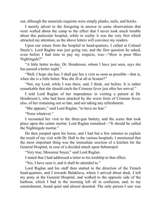 out, although the materials requisite were simply planks, nails, and bricks.
I merely advert to the foregoing in answer to some observations that
were wafted about the camp to the effect that I never took much trouble
about this particular hospital, while in reality it was the very first which
attracted my attention, as the above letters will convince my readers.
Upon our return from the hospital to head-quarters, I called at Colonel
Steele’s. Lord Raglan was just going out, and the first question he asked,
even before I had time to pay my respects, was—“How is poor Miss
Nightingale?”
“A little better to-day. Dr. Henderson, whom I have just seen, says she
has passed a better night.”
“Well, I hope she has; I shall pay her a visit as soon as possible—that is,
when she is a little better. Was she ill at all at Scutari?”
“Not, my Lord, while I was there, and, I think, not before. It is rather
remarkable that she should catch the Crimean fever just after her arrival.”
I told Lord Raglan of her imprudence in visiting a patient at Dr.
Henderson’s, who had been attacked by the worst form of Crimean fever;
also, of her remaining out so late, and not taking any refreshment.
“She appears,” said Lord Raglan, “to have no fear.”
“None whatever.”
I recounted her visit to the three-gun battery, and the scene that took
place upon the centre mortar. Lord Raglan remarked—“It should be called
the Nightingale mortar.”
He then jumped upon his horse, and I had but a few minutes to explain
the result of my visit with Dr. Hall to the various hospitals. I mentioned that
the most important thing was the immediate erection of a kitchen for the
General Hospital, in case of a decided attack upon Sebastopol.
“Very true, Monsieur Soyer,” said Lord Raglan.
I stated that I had addressed a letter to his lordship to that effect.
“Yes, I have seen it, and it shall be attended to.”
Lord Raglan and his staff then started in the direction of the French
head-quarters, and I towards Balaklava, where I arrived about dusk. I left
my pony at the General Hospital, and walked to the opposite side of the
harbour, which I had in the morning left all in confusion, and, to my
astonishment, found quiet and almost deserted. The only person I saw was
 