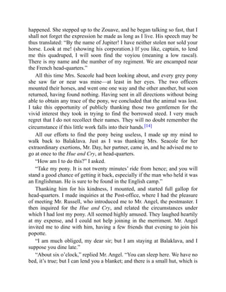 happened. She stepped up to the Zouave, and he began talking so fast, that I
shall not forget the expression he made as long as I live. His speech may be
thus translated: “By the name of Jupiter! I have neither stolen nor sold your
horse. Look at me! (showing his corporation.) If you like, captain, to lend
me this quadruped, I will soon find the voyiou (meaning a low rascal).
There is my name and the number of my regiment. We are encamped near
the French head-quarters.”
All this time Mrs. Seacole had been looking about, and every grey pony
she saw far or near was mine—at least in her eyes. The two officers
mounted their horses, and went one one way and the other another, but soon
returned, having found nothing. Having sent in all directions without being
able to obtain any trace of the pony, we concluded that the animal was lost.
I take this opportunity of publicly thanking those two gentlemen for the
vivid interest they took in trying to find the borrowed steed. I very much
regret that I do not recollect their names. They will no doubt remember the
circumstance if this little work falls into their hands.[14]
All our efforts to find the pony being useless, I made up my mind to
walk back to Balaklava. Just as I was thanking Mrs. Seacole for her
extraordinary exertions, Mr. Day, her partner, came in, and he advised me to
go at once to the Hue and Cry, at head-quarters.
“How am I to do this?” I asked.
“Take my pony. It is not twenty minutes’ ride from hence; and you will
stand a good chance of getting it back, especially if the man who held it was
an Englishman. He is sure to be found in the English camp.”
Thanking him for his kindness, I mounted, and started full gallop for
head-quarters. I made inquiries at the Post-office, where I had the pleasure
of meeting Mr. Russell, who introduced me to Mr. Angel, the postmaster. I
then inquired for the Hue and Cry, and related the circumstances under
which I had lost my pony. All seemed highly amused. They laughed heartily
at my expense, and I could not help joining in the merriment. Mr. Angel
invited me to dine with him, having a few friends that evening to join his
popotte.
“I am much obliged, my dear sir; but I am staying at Balaklava, and I
suppose you dine late.”
“About six o’clock,” replied Mr. Angel. “You can sleep here. We have no
bed, it’s true; but I can lend you a blanket; and there is a small hut, which is
 