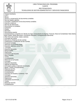 Modelo de
Mejora
LÍNEA TECNOLÓGICA DEL PROGRAMA
CLIENTE
RED TECNOLÓGICA
TECNOLOGÍAS DE GESTIÓN ADMINISTRATIVA Y SERVICIOS FINANCIEROS
Factura Cambiaria.
C.D.T.
Bonos.
Archivo y conservación de documentos contables
Normas legales vigentes
Concepto y clasificación de los documentos contables.
Internos y externos.
Normas de elaboración.
Documentos no contables:
Cotización
Pedido
Remisión.
Documentos soporte:
Características y propósito de: Recibo de Caja; Comprobante de Egreso; Facturas; Nota de Contabilidad; Nota Debito;
Nota Crédito, Notas Bancarias; Conciliación Bancaria; Consignaciones Bancarias.
Plan Único de Cuentas: clases, sectores.
Concepto de Cuenta
Estructura y Dinámica de las cuentas.
Clasificación y Codificación de las Cuentas.
Ecuación Contable
Aplicación de la Partida Doble.
Impuesto sobre las ventas IVA:
Concepto
Aspectos Generales
Responsables
Regímenes
Causación del Impuesto
Base Gravable
Tarifas
Contabilización
Retención en la Fuente:
Concepto
Aspectos Generales
Agentes de Retención
Conceptos sujetos a retención en la fuente.
Bases, Tarifas y Procedimientos.
Retención de IVA.
Autoretenedores.
Contabilización
Impuesto de Industria y Comercio - ICA
Concepto
Aspectos Generales.
Regímenes
Actividades económicas
Tarifas.
Retención del ICA
Contabilización
Página 19 de 3112/11/13 07:00 PM
 