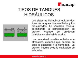 TIPOS DE TANQUES 
HIDRÁULICOS 
Los sistemas hidráulicos utilizan dos 
tipos de tanques: los ventilados y los 
presurizados. El ventilado respira, 
permitiendo la compensación de 
presión cuando se producen 
cambios en el nivel de aceite. 
Los presurizados están sellados a la 
atmósfera, evitando que penetre en 
ellos la suciedad y la humedad. La 
presión interna evita la cavitación de 
la bomba. 
 