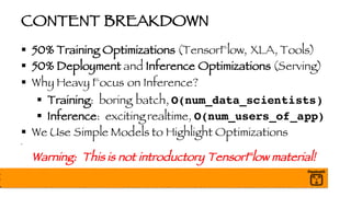 CONTENT BREAKDOWN
§ 50% Training Optimizations (TensorFlow, XLA, Tools)
§ 50% Deployment and Inference Optimizations (Serving)
§ Why Heavy Focus on Inference?
§ Training: boring batch, O(num_data_scientists)
§ Inference: exciting realtime, O(num_users_of_app)
§ We Use Simple Models to Highlight Optimizations
§
Warning: This is not introductory TensorFlow material!
 