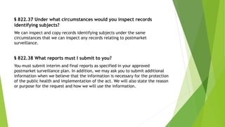§ 822.37 Under what circumstances would you inspect records
identifying subjects?
We can inspect and copy records identifying subjects under the same
circumstances that we can inspect any records relating to postmarket
surveillance.
§ 822.38 What reports must I submit to you?
You must submit interim and final reports as specified in your approved
postmarket surveillance plan. In addition, we may ask you to submit additional
information when we believe that the information is necessary for the protection
of the public health and implementation of the act. We will also state the reason
or purpose for the request and how we will use the information.
 