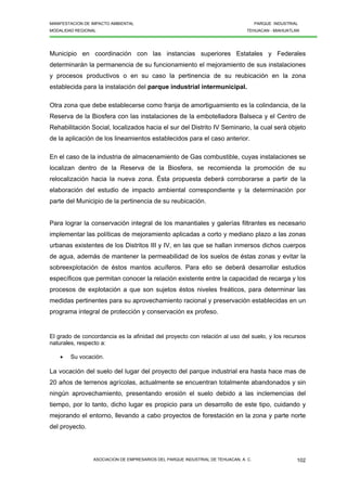 MANIFESTACION DE IMPACTO AMBIENTAL PARQUE INDUSTRIAL
MODALIDAD REGIONAL TEHUACAN - MIAHUATLAN
ASOCIACION DE EMPRESARIOS DEL PARQUE INDUSTRIAL DE TEHUACAN, A. C. 102
Municipio en coordinación con las instancias superiores Estatales y Federales
determinarán la permanencia de su funcionamiento el mejoramiento de sus instalaciones
y procesos productivos o en su caso la pertinencia de su reubicación en la zona
establecida para la instalación del parque industrial intermunicipal.
Otra zona que debe establecerse como franja de amortiguamiento es la colindancia, de la
Reserva de la Biosfera con las instalaciones de la embotelladora Balseca y el Centro de
Rehabilitación Social, localizados hacia el sur del Distrito IV Seminario, la cual será objeto
de la aplicación de los lineamientos establecidos para el caso anterior.
En el caso de la industria de almacenamiento de Gas combustible, cuyas instalaciones se
localizan dentro de la Reserva de la Biosfera, se recomienda la promoción de su
relocalización hacia la nueva zona. Ésta propuesta deberá corroborarse a partir de la
elaboración del estudio de impacto ambiental correspondiente y la determinación por
parte del Municipio de la pertinencia de su reubicación.
Para lograr la conservación integral de los manantiales y galerías filtrantes es necesario
implementar las políticas de mejoramiento aplicadas a corto y mediano plazo a las zonas
urbanas existentes de los Distritos III y IV, en las que se hallan inmersos dichos cuerpos
de agua, además de mantener la permeabilidad de los suelos de éstas zonas y evitar la
sobreexplotación de éstos mantos acuíferos. Para ello se deberá desarrollar estudios
específicos que permitan conocer la relación existente entre la capacidad de recarga y los
procesos de explotación a que son sujetos éstos niveles freáticos, para determinar las
medidas pertinentes para su aprovechamiento racional y preservación establecidas en un
programa integral de protección y conservación ex profeso.
El grado de concordancia es la afinidad del proyecto con relación al uso del suelo, y los recursos
naturales, respecto a:
• Su vocación.
La vocación del suelo del lugar del proyecto del parque industrial era hasta hace mas de
20 años de terrenos agrícolas, actualmente se encuentran totalmente abandonados y sin
ningún aprovechamiento, presentando erosión el suelo debido a las inclemencias del
tiempo, por lo tanto, dicho lugar es propicio para un desarrollo de este tipo, cuidando y
mejorando el entorno, llevando a cabo proyectos de forestación en la zona y parte norte
del proyecto.
 