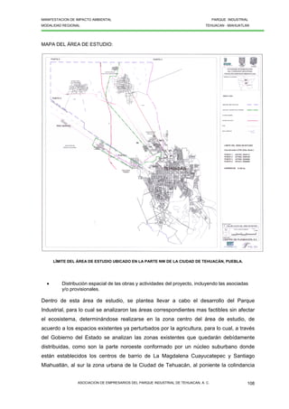 MANIFESTACION DE IMPACTO AMBIENTAL PARQUE INDUSTRIAL
MODALIDAD REGIONAL TEHUACAN - MIAHUATLAN
ASOCIACION DE EMPRESARIOS DEL PARQUE INDUSTRIAL DE TEHUACAN, A. C. 108
MAPA DEL ÁREA DE ESTUDIO:
LÍMITE DEL ÁREA DE ESTUDIO UBICADO EN LA PARTE NW DE LA CIUDAD DE TEHUACÁN, PUEBLA.
• Distribución espacial de las obras y actividades del proyecto, incluyendo las asociadas
y/o provisionales.
Dentro de esta área de estudio, se plantea llevar a cabo el desarrollo del Parque
Industrial, para lo cual se analizaron las áreas correspondientes mas factibles sin afectar
el ecosistema, determinándose realizarse en la zona centro del área de estudio, de
acuerdo a los espacios existentes ya perturbados por la agricultura, para lo cual, a través
del Gobierno del Estado se analizan las zonas existentes que quedarán debídamente
distribuidas, como son la parte noroeste conformado por un núcleo suburbano donde
están establecidos los centros de barrio de La Magdalena Cuayucatepec y Santiago
Miahuatlán, al sur la zona urbana de la Ciudad de Tehuacán, al poniente la colindancia
 