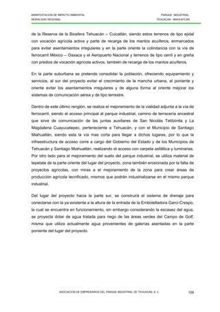 MANIFESTACION DE IMPACTO AMBIENTAL PARQUE INDUSTRIAL
MODALIDAD REGIONAL TEHUACAN - MIAHUATLAN
ASOCIACION DE EMPRESARIOS DEL PARQUE INDUSTRIAL DE TEHUACAN, A. C. 109
de la Reserva de la Biosfera Tehuacán – Cuicatlán, siendo estos terrenos de tipo ejidal
con vocación agrícola activa y parte de recarga de los mantos acuíferos, enmarcados
para evitar asentamientos irregulares y en la parte oriente la colindancia con la vía de
ferrocarril México – Oaxaca y el Aeropuerto Nacional y terrenos de tipo cerril y en greña
con predios de vocación agrícola activos, también de recarga de los mantos acuíferos.
En la parte suburbana se pretende consolidar la población, ofreciendo equipamiento y
servicios, al sur del proyecto evitar el crecimiento de la mancha urbana, al poniente y
oriente evitar los asentamientos irregulares y de alguna forma al oriente mejorar los
sistemas de comunicación aérea y de tipo terrestre.
Dentro de este último renglón, se realiza el mejoramiento de la vialidad adjunta a la vía de
ferrocarril, siendo el acceso principal al parque industrial, camino de terracería ancestral
que sirve de comunicación de las juntas auxiliares de San Nicolás Tetitzintla y La
Magdalena Cuayucatepec, perteneciente a Tehuacán, y con el Municipio de Santiago
Miahuatlán, siendo esta la vía mas corta para llegar a dichos lugares, por lo que la
infraestructura de acceso corre a cargo del Gobierno del Estado y de los Municipios de
Tehuacán y Santiago Miahuatlán, realizando el acceso con carpeta asfáltica y luminarias.
Por otro lado para el mejoramiento del suelo del parque industrial, se utiliza material de
tepetate de la parte oriente del lugar del proyecto, zona también erosionada por la falta de
proyectos agrícolas, con miras a el mejoramiento de la zona para crear áreas de
producción agrícola tecnificado, mismos que podrán industrializarse en el mismo parque
industrial.
Del lugar del proyecto hacia la parte sur, se construirá el sistema de drenaje para
conectarse con la ya existente a la altura de la entrada de la Embotelladora Garci-Crespo,
la cual se encuentra en funcionamiento, sin embargo considerando la escasez del agua,
se proyecta dotar de agua tratada para riego de las áreas verdes del Campo de Golf,
misma que utiliza actualmente agua provenientes de galerías asentadas en la parte
poniente del lugar del proyecto.
 
