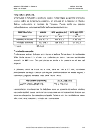 MANIFESTACION DE IMPACTO AMBIENTAL PARQUE INDUSTRIAL
MODALIDAD REGIONAL TEHUACAN - MIAHUATLAN
ASOCIACION DE EMPRESARIOS DEL PARQUE INDUSTRIAL DE TEHUACAN, A. C. 115
Temperaturas promedio.
En la Ciudad de Tehuacán no existe una estación meteorológica que permita tener datos
precisos sobre las temperaturas presentes, sin embargo en la localidad de Rancho
Cabras, perteneciente al municipio de Tehuacán, Puebla, existe una estación
meteorológica que registra para el Valle las temperaturas siguientes:
TEMPERATURA ANUAL MES MAS CALIDO
(1)
MES MAS FRÍO
(2)
Media 18.9 a 23.4 21.3 a 26.7 15.4 a 20.3
Promedio de máxima 27.5 a 31.5 30.0 a 35.4 24.8 a 28.5
Promedio de mínima 10.3 a 15.4 12.6 a 18.1 6.1 a 12.2
(1) Mayo (2) Junio
Precipitación promedio
En el mapa de régimen de lluvias, encontramos el Valle de Tehuacán con, la clasificación
X’W= Lluvia escasa todo el año, que predomina en verano, con una precipitación
promedio de 441.3 mm. Esta precipitación es similar a la presente en el área del
proyecto.
El promedio anual de lluvias en el valle, varía de 250 a 500 mm, ocurriendo
principalmente de Mayo a Octubre con mayores precipitaciones en los meses de junio y
septiembre (Enge and Whiteford 1989; Smith 1965a, 1965b).
PRECIPITACIÓN TOTAL: 252.1 A 705.6 mm
LLUVIA MÁXIMA EN 24 HRS. 77.0 a 140.0 mm
La precipitación en estas zonas ha dado lugar a que los procesos del suelo se efectúen
con mucha lentitud, pues a través de los mismos pasa una mínima cantidad de agua que
no provoca la pérdida de materiales por lavado. Debido a esto, las cantidades de bases
tales como calcio, magnesio y potasio, son considerables.
 