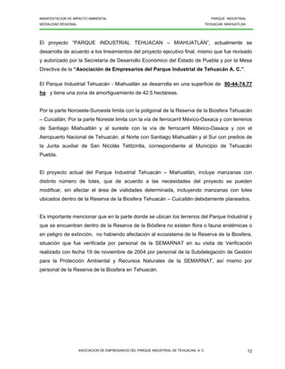 MANIFESTACION DE IMPACTO AMBIENTAL PARQUE INDUSTRIAL
MODALIDAD REGIONAL TEHUACAN MIAHUATLAN
ASOCIACION DE EMPRESARIOS DEL PARQUE INDUSTRIAL DE TEHUACAN, A. C. 12
El proyecto “PARQUE INDUSTRIAL TEHUACAN – MIAHUATLÁN”, actualmente se
desarrolla de acuerdo a los lineamientos del proyecto ejecutivo final, mismo que fue revisado
y autorizado por la Secretaría de Desarrollo Económico del Estado de Puebla y por la Mesa
Directiva de la “Asociación de Empresarios del Parque Industrial de Tehuacán A. C.”.
El Parque Industrial Tehuacán - Miahuatlán se desarrolla en una superficie de 90-44-74.77
ha y tiene una zona de amortiguamiento de 42.5 hectáreas.
Por la parte Noroeste-Suroeste limita con la poligonal de la Reserva de la Biosfera Tehuacán
– Cuicatlán; Por la parte Noreste limita con la vía de ferrocarril México-Oaxaca y con terrenos
de Santiago Miahuatlán y al sureste con la vía de ferrocarril México-Oaxaca y con el
Aeropuerto Nacional de Tehuacán, al Norte con Santiago Miahuatlán y al Sur con predios de
la Junta auxiliar de San Nicolás Tetitzintla, correspondiente al Municipio de Tehuacán
Puebla.
El proyecto actual del Parque Industrial Tehuacán – Miahuatlán, incluye manzanas con
distinto número de lotes, que de acuerdo a las necesidades del proyecto se pueden
modificar, sin afectar el área de vialidades determinada, incluyendo manzanas con lotes
ubicados dentro de la Reserva de la Biosfera Tehuacán – Cuicatlán debidamente planeados.
Es importante mencionar que en la parte donde se ubican los terrenos del Parque Industrial y
que se encuentran dentro de la Reserva de la Biósfera no existen flora o fauna endémicas o
en peligro de extinción, no habiendo afectación al ecosistema de la Reserva de la Biosfera,
situación que fue verificada por personal de la SEMARNAT en su visita de Verificación
realizado con fecha 19 de noviembre de 2004 por personal de la Subdelegación de Gestión
para la Protección Ambiental y Recursos Naturales de la SEMARNAT, así mismo por
personal de la Reserva de la Biosfera en Tehuacán.
 