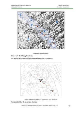 MANIFESTACION DE IMPACTO AMBIENTAL PARQUE INDUSTRIAL
MODALIDAD REGIONAL TEHUACAN - MIAHUATLAN
ASOCIACION DE EMPRESARIOS DEL PARQUE INDUSTRIAL DE TEHUACAN, A. C. 121
Coscatlán
Tehuacán
San Gabriel
Chilac
San José
Miahuatlán
Teotitlán
L
L
L
S
S
V
V
L
L
Coscatlán
Tehuacán
San Gabriel
Chilac
San José
Miahuatlán
Teotitlán
L
L
L
S
S
V
V
L
L
Elementos geomorfológicos
Presencia de fallas y fracturas
En el área del proyecto no se presenta fallas o fracturamientos.
Coscatlán
Tehuacán
San Gabriel
Chilac
San José
Miahuatlán
Teotitlán
Coscatlán
Tehuacán
San Gabriel
Chilac
San José
Miahuatlán
Teotitlán
Patrón de fracturas y fallas que gobiernan la zona de estudio
Susceptibilidad de la zona a sismos.
 