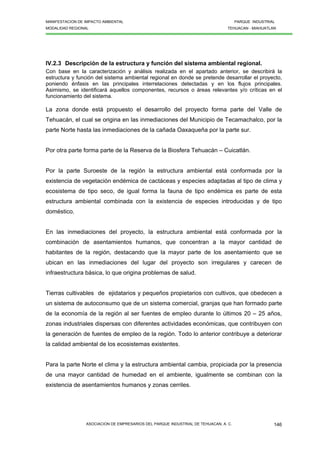 MANIFESTACION DE IMPACTO AMBIENTAL PARQUE INDUSTRIAL
MODALIDAD REGIONAL TEHUACAN - MIAHUATLAN
ASOCIACION DE EMPRESARIOS DEL PARQUE INDUSTRIAL DE TEHUACAN, A. C. 146
IV.2.3 Descripción de la estructura y función del sistema ambiental regional.
Con base en la caracterización y análisis realizada en el apartado anterior, se describirá la
estructura y función del sistema ambiental regional en donde se pretende desarrollar el proyecto,
poniendo énfasis en las principales interrelaciones detectadas y en los flujos principales.
Asimismo, se identificará aquellos componentes, recursos o áreas relevantes y/o críticas en el
funcionamiento del sistema.
La zona donde está propuesto el desarrollo del proyecto forma parte del Valle de
Tehuacán, el cual se origina en las inmediaciones del Municipio de Tecamachalco, por la
parte Norte hasta las inmediaciones de la cañada Oaxaqueña por la parte sur.
Por otra parte forma parte de la Reserva de la Biosfera Tehuacán – Cuicatlán.
Por la parte Suroeste de la región la estructura ambiental está conformada por la
existencia de vegetación endémica de cactáceas y especies adaptadas al tipo de clima y
ecosistema de tipo seco, de igual forma la fauna de tipo endémica es parte de esta
estructura ambiental combinada con la existencia de especies introducidas y de tipo
doméstico.
En las inmediaciones del proyecto, la estructura ambiental está conformada por la
combinación de asentamientos humanos, que concentran a la mayor cantidad de
habitantes de la región, destacando que la mayor parte de los asentamiento que se
ubican en las inmediaciones del lugar del proyecto son irregulares y carecen de
infraestructura básica, lo que origina problemas de salud.
Tierras cultivables de ejidatarios y pequeños propietarios con cultivos, que obedecen a
un sistema de autoconsumo que de un sistema comercial, granjas que han formado parte
de la economía de la región al ser fuentes de empleo durante lo últimos 20 – 25 años,
zonas industriales dispersas con diferentes actividades económicas, que contribuyen con
la generación de fuentes de empleo de la región. Todo lo anterior contribuye a deteriorar
la calidad ambiental de los ecosistemas existentes.
Para la parte Norte el clima y la estructura ambiental cambia, propiciada por la presencia
de una mayor cantidad de humedad en el ambiente, igualmente se combinan con la
existencia de asentamientos humanos y zonas cerriles.
 