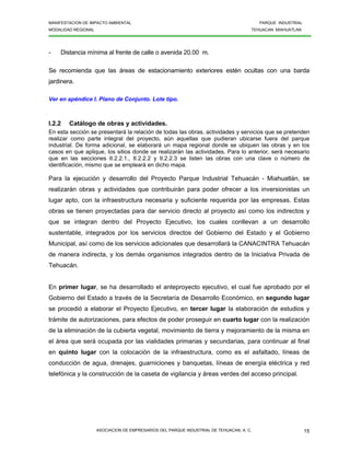 MANIFESTACION DE IMPACTO AMBIENTAL PARQUE INDUSTRIAL
MODALIDAD REGIONAL TEHUACAN MIAHUATLAN
ASOCIACION DE EMPRESARIOS DEL PARQUE INDUSTRIAL DE TEHUACAN, A. C. 15
- Distancia mínima al frente de calle o avenida 20.00 m.
Se recomienda que las áreas de estacionamiento exteriores estén ocultas con una barda
jardinera.
Ver en apéndice I. Plano de Conjunto. Lote tipo.
I.2.2 Catálogo de obras y actividades.
En esta sección se presentará la relación de todas las obras, actividades y servicios que se pretenden
realizar como parte integral del proyecto, aún aquellas que pudieran ubicarse fuera del parque
industrial. De forma adicional, se elaborará un mapa regional donde se ubiquen las obras y en los
casos en que aplique, los sitios donde se realizarán las actividades. Para lo anterior, será necesario
que en las secciones II.2.2.1., II.2.2.2 y II.2.2.3 se listen las obras con una clave o número de
identificación, mismo que se empleará en dicho mapa.
Para la ejecución y desarrollo del Proyecto Parque Industrial Tehuacán - Miahuatlán, se
realizarán obras y actividades que contribuirán para poder ofrecer a los inversionistas un
lugar apto, con la infraestructura necesaria y suficiente requerida por las empresas. Estas
obras se tienen proyectadas para dar servicio directo al proyecto así como los indirectos y
que se integran dentro del Proyecto Ejecutivo, los cuales conllevan a un desarrollo
sustentable, integrados por los servicios directos del Gobierno del Estado y el Gobierno
Municipal, así como de los servicios adicionales que desarrollará la CANACINTRA Tehuacán
de manera indirecta, y los demás organismos integrados dentro de la Iniciativa Privada de
Tehuacán.
En primer lugar, se ha desarrollado el anteproyecto ejecutivo, el cual fue aprobado por el
Gobierno del Estado a través de la Secretaría de Desarrollo Económico, en segundo lugar
se procedió a elaborar el Proyecto Ejecutivo, en tercer lugar la elaboración de estudios y
trámite de autorizaciones, para efectos de poder proseguir en cuarto lugar con la realización
de la eliminación de la cubierta vegetal, movimiento de tierra y mejoramiento de la misma en
el área que será ocupada por las vialidades primarias y secundarias, para continuar al final
en quinto lugar con la colocación de la infraestructura, como es el asfaltado, líneas de
conducción de agua, drenajes, guarniciones y banquetas, líneas de energía eléctrica y red
telefónica y la construcción de la caseta de vigilancia y áreas verdes del acceso principal.
 