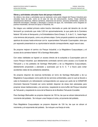 MANIFESTACION DE IMPACTO AMBIENTAL PARQUE INDUSTRIAL
MODALIDAD REGIONAL TEHUACAN MIAHUATLAN
ASOCIACION DE EMPRESARIOS DEL PARQUE INDUSTRIAL DE TEHUACAN, A. C. 16
Obras y actividades ubicadas fuera del parque industrial.
Se refiere a las obras y actividades que se realizarán como parte integral del Parque Industrial pero
ubicadas fuera de este, como es el caso de vías de comunicación, ductos, líneas eléctricas,
subestaciones eléctricas, rellenos sanitarios, estaciones de servicio, servicios ambientales, centros de
desarrollo tecnológico, drenajes y descargas a cuerpos de agua, etc. Actividades como dragados en
puertos industriales, servicios de apoyo a industrias, etc.
Se integra una vialidad primaria sobre brecha intermedia en parte del derecho de vía del
ferrocarril ya construido que mide 3.20 km aproximadamente, la que parte de la Carretera
federal 150 entre el Aeropuerto y la Embotelladora Garci-Crespo, S. A de C. V., hasta llegar
a los terrenos del proyecto, como una primera etapa. Como proyecto posterior se pretende la
apertura de acceso hasta entroncar con la supercarretera Tehuacán Cuacnopalan, obra que
por separado presentará en su oportunidad el estudio correspondiente, según sea el caso.
Se propone mejorar el camino vía Parque Industrial, a La Magdalena Cuayucatepec y el
acceso de la carretera federal 150 a Santiago Miahuatlán.
Con estas vialidades se logrará un acceso directo de la autopista a Cuacnopalan para el
nuevo Parque Industrial, que debidamente controlado servirá como acceso a la Ciudad de
Tehuacán y a los poblados de Santiago Miahuatlán y de La Magdalena Cuayucatepec,
debidamente proyectado y planeado y autorizado por la S. C. T a futuro para evitar
accidentes viales de los pobladores aledaños.
Se propone disponer de reservas territoriales en torno de Santiago Miahuatlán y de La
Magdalena Cuayucatepec como parte de los servicios ambientales, para lo cual se llevará a
cabo la forestación y/o reforestación correspondiente con apoyo por parte de la CONAFOR
(Comisión Nacional Forestal) así como también disponer de áreas bien planeadas para
propiciar áreas habitacionales y de servicios, respetando la zona buffer del Parque Industrial
de Tehuacán y respetando la zona de la Reserva de la Biosfera Tehuacán-Cuicatlán.
Para Santiago Miahuatlán se propone disponer de 155 ha, las que se ubican básicamente al
nororiente del poblado. Se incluyen unas franjas al norte y al poniente del poblado.
Para Magdalena Cuayucatepec se propone disponer de 124 ha, las que se ubican al
nororiente y al norponiente del poblado. Se incluyen una franja al norte.
 