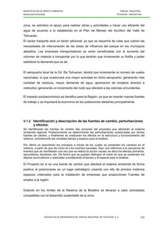 MANIFESTACION DE IMPACTO AMBIENTAL PARQUE INDUSTRIAL
MODALIDAD REGIONAL TEHUACAN - MIAHUATLAN
ASOCIACION DE EMPRESARIOS DEL PARQUE INDUSTRIAL DE TEHUACAN, A. C. 172
zona, se solicitara el apoyo para realizar obras y actividades a hacer uso eficiente del
agua de acuerdo a lo establecido en el Plan de Manejo del Acuífero del Valle de
Tehuacán.
El sector trasporte será un factor adicional, ya que se requerirá de rutas que cubran las
necesidades de interconexión de las áreas de influencia del parque en los municipios
aledaños. Las empresas transportadoras se verán beneficiadas con el aumento del
volumen de material a transportar por lo que tendrán que incrementar su flotilla y poder
satisfacer la demanda que se de.
El aeropuerto local de la Cd. De Tehuacan, tendrá que incrementar el número de vuelos
nacionales, lo que ocasionará una mayor actividad en dicho aeropuerto, generando más
cantidad de residuos, mayor demanda de agua, generación de empleos directos e
indirectos, generando un incremento del ruido que afectará a las colonias circundantes.
El impacto socioeconómico es benéfico para la Región, ya que se crearán nuevas fuentes
de trabajo y se impulsará la economía de las poblaciones aledañas principalmente.
V.1.2 Identificación y descripción de las fuentes de cambio, perturbaciones
y efectos.
Se identificarán las fuentes de cambio (las acciones del proyecto) que afectarán al sistema
ambiental regional. Posteriormente se determinarán las perturbaciones ocasionadas por dichas
fuentes de cambio, y finalmente se analizarán los efectos en la estructura y funcionamiento del
sistema, considerando las variables tiempo y espacio para el análisis.
Por último se describirán los procesos a través de los cuales se presentan los cambios en el
sistema, a partir de que dio inicio el o los eventos causales. Aquí nos referimos a la secuencia de
eventos que se manifiestan una vez que se realizó la acción causal, es decir los efectos primarios,
secundarios, terciarios, etc. De forma que se puedan distinguir el modo en que se presentan los
efectos acumulativos y residuales considerando el tiempo y el espacio para el análisis.
El Proyecto en si es una fuente de cambio que afectará al sistema ambiental de forma
positiva al posicionarse en un lugar estratégico creando con ello de primera instancia
espacios ordenados para la instalación de empresas que proporcionen Fuentes de
empleo a la región.
Estando en los límites de la Reserva de la Biosfera se llevaran a cabo actividades
compatibles con el desarrollo sustentable de la zona.
 