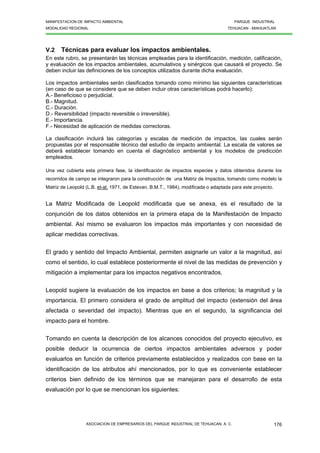 MANIFESTACION DE IMPACTO AMBIENTAL PARQUE INDUSTRIAL
MODALIDAD REGIONAL TEHUACAN - MIAHUATLAN
ASOCIACION DE EMPRESARIOS DEL PARQUE INDUSTRIAL DE TEHUACAN, A. C. 176
V.2 Técnicas para evaluar los impactos ambientales.
En este rubro, se presentarán las técnicas empleadas para la identificación, medición, calificación,
y evaluación de los impactos ambientales, acumulativos y sinérgicos que causará el proyecto. Se
deben incluir las definiciones de los conceptos utilizados durante dicha evaluación.
Los impactos ambientales serán clasificados tomando como mínimo las siguientes características
(en caso de que se considere que se deben incluir otras características podrá hacerlo):
A.- Beneficioso o perjudicial.
B.- Magnitud.
C.- Duración.
D.- Reversibilidad (impacto reversible o irreversible).
E.- Importancia.
F.- Necesidad de aplicación de medidas correctoras.
La clasificación incluirá las categorías y escalas de medición de impactos, las cuales serán
propuestas por el responsable técnico del estudio de impacto ambiental. La escala de valores se
deberá establecer tomando en cuenta el diagnóstico ambiental y los modelos de predicción
empleados.
Una vez cubierta esta primera fase, la identificación de impactos especies y datos obtenidos durante los
recorridos de campo se integraron para la construcción de una Matriz de Impactos, tomando como modelo la
Matriz de Leopold (L.B. et-al, 1971, de Estevan, B.M.T., 1984), modificada o adaptada para este proyecto.
La Matriz Modificada de Leopold modificada que se anexa, es el resultado de la
conjunción de los datos obtenidos en la primera etapa de la Manifestación de Impacto
ambiental. Así mismo se evaluaron los impactos más importantes y con necesidad de
aplicar medidas correctivas.
El grado y sentido del Impacto Ambiental, permiten asignarle un valor a la magnitud, así
como el sentido, lo cual establece posteriormente el nivel de las medidas de prevención y
mitigación a implementar para los impactos negativos encontrados.
Leopold sugiere la evaluación de los impactos en base a dos criterios; la magnitud y la
importancia. El primero considera el grado de amplitud del impacto (extensión del área
afectada o severidad del impacto). Mientras que en el segundo, la significancia del
impacto para el hombre.
Tomando en cuenta la descripción de los alcances conocidos del proyecto ejecutivo, es
posible deducir la ocurrencia de ciertos impactos ambientales adversos y poder
evaluarlos en función de criterios previamente establecidos y realizados con base en la
identificación de los atributos ahí mencionados, por lo que es conveniente establecer
criterios bien definido de los términos que se manejaran para el desarrollo de esta
evaluación por lo que se mencionan los siguientes:
 