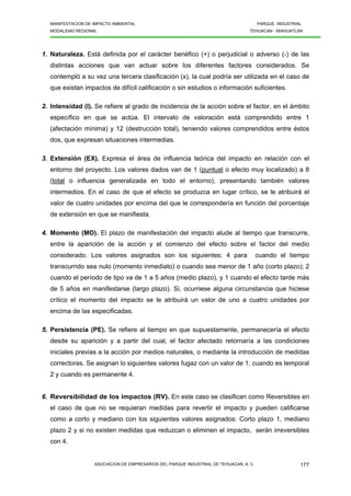 MANIFESTACION DE IMPACTO AMBIENTAL PARQUE INDUSTRIAL
MODALIDAD REGIONAL TEHUACAN - MIAHUATLAN
ASOCIACION DE EMPRESARIOS DEL PARQUE INDUSTRIAL DE TEHUACAN, A. C. 177
1. Naturaleza. Está definida por el carácter benéfico (+) o perjudicial o adverso (-) de las
distintas acciones que van actuar sobre los diferentes factores considerados. Se
contempló a su vez una tercera clasificación (x), la cual podría ser utilizada en el caso de
que existan impactos de difícil calificación o sin estudios o información suficientes.
2. Intensidad (I). Se refiere al grado de incidencia de la acción sobre el factor, en el ámbito
específico en que se actúa. El intervalo de valoración está comprendido entre 1
(afectación mínima) y 12 (destrucción total), teniendo valores comprendidos entre éstos
dos, que expresan situaciones intermedias.
3. Extensión (EX). Expresa el área de influencia teórica del impacto en relación con el
entorno del proyecto. Los valores dados van de 1 (puntual o efecto muy localizado) a 8
(total o influencia generalizada en todo el entorno), presentando también valores
intermedios. En el caso de que el efecto se produzca en lugar crítico, se le atribuirá el
valor de cuatro unidades por encima del que le correspondería en función del porcentaje
de extensión en que se manifiesta.
4. Momento (MO). El plazo de manifestación del impacto alude al tiempo que transcurre,
entre la aparición de la acción y el comienzo del efecto sobre el factor del medio
considerado. Los valores asignados son los siguientes: 4 para cuando el tiempo
transcurrido sea nulo (momento inmediato) o cuando sea menor de 1 año (corto plazo); 2
cuando el período de tipo va de 1 a 5 años (medio plazo), y 1 cuando el efecto tarde más
de 5 años en manifestarse (largo plazo). Si, ocurriese alguna circunstancia que hiciese
crítico el momento del impacto se le atribuirá un valor de uno a cuatro unidades por
encima de las especificadas.
5. Persistencia (PE). Se refiere al tiempo en que supuestamente, permanecería el efecto
desde su aparición y a partir del cual, el factor afectado retornaría a las condiciones
iniciales previas a la acción por medios naturales, o mediante la introducción de medidas
correctoras. Se asignan lo siguientes valores fugaz con un valor de 1, cuando es temporal
2 y cuando es permanente 4.
6. Reversibilidad de los impactos (RV). En este caso se clasifican como Reversibles en
el caso de que no se requieran medidas para revertir el impacto y pueden calificarse
como a corto y mediano con los siguientes valores asignados: Corto plazo 1, mediano
plazo 2 y si no existen medidas que reduzcan o eliminen el impacto, serán irreversibles
con 4.
 