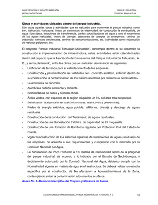 MANIFESTACION DE IMPACTO AMBIENTAL PARQUE INDUSTRIAL
MODALIDAD REGIONAL TEHUACAN MIAHUATLAN
ASOCIACION DE EMPRESARIOS DEL PARQUE INDUSTRIAL DE TEHUACAN, A. C. 18
Obras y actividades ubicadas dentro del parque industrial.
Son todas aquellas obras y actividades que se realizarán para conformar el parque industrial como
son, lotificación, vialidades; líneas de transmisión de electricidad, de conducción de combustible, de
agua, fibra óptica, estaciones de transferencia, plantas potabilizadoras de agua y para el tratamiento
de las aguas residuales, líneas de drenaje, estaciones de cuerpos de emergencia, centros de
desarrollo, servicios ambientales, centros de telecomunicaciones, etc. Actividades como recolección
de residuos peligrosos, etc.
El proyecto “Parque Industrial Tehuacán-Miahuatlán”, contempla dentro de su desarrollo la
construcción e implementación de infraestructura, estas actividades están calendarizadas
dentro del proyecto que la Asociación de Empresarios del Parque Industrial de Tehuacán, A.
C., y se ha planteando, entre las obras que se realizarán destacando las siguientes:
- Lotificación de terrenos para el establecimiento de las empresas.
- Construcción y pavimentación las vialidades con concreto asfáltico, evitando dentro de
su construcción la contaminación de los mantos acuíferos por derrame de combustibles.
- Guarniciones de concreto.
- Alumbrado público suficiente y eficiente.
- Nomenclatura de calles y número oficial.
- Áreas verdes, con especies de la región ocupando un 6% del área total del parque.
- Señalización horizontal y vertical (informativas, restrictivas y preventivas).
- Redes de energía eléctrica, agua potable, teléfonos, drenaje y descarga de aguas
residuales.
- Construcción de la conducción del Tratamiento de aguas residuales.
- Construcción de una Subestación Eléctrica, de capacidad de 25 megawatts.
- Construcción de una Estación de Bomberos regulado por Protección Civil del Estado de
Puebla.
- Vigilar la construcción de los sistemas o plantas de tratamientos de aguas residuales de
las empresas, de acuerdo a sus requerimientos y cumpliendo con lo marcado por la
Comisión Nacional del Agua.
- La construcción de Pozo Profundo a 150 metros de profundidad dentro de la poligonal
del parque industrial, de acuerdo a lo indicado por el Estudio de Geohidrología, y
debidamente autorizado por la Comisión Nacional del Agua, debiendo cumplir con la
Normatividad vigente en materia de agua e infraestructura. Se deberá realizar un estudio
específico por el constructor, de No afectación a Aprovechamientos de la Zona,
contemplando evitar la contaminación a los mantos acuíferos.
Anexo No. 8.- Memoria Descriptiva del Proyecto y Mecánica de Suelos
 