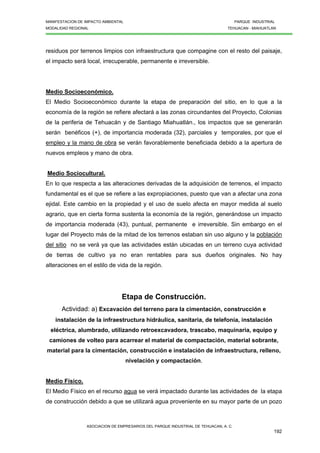 MANIFESTACION DE IMPACTO AMBIENTAL PARQUE INDUSTRIAL
MODALIDAD REGIONAL TEHUACAN - MIAHUATLAN
ASOCIACION DE EMPRESARIOS DEL PARQUE INDUSTRIAL DE TEHUACAN, A. C.
192
residuos por terrenos limpios con infraestructura que compagine con el resto del paisaje,
el impacto será local, irrecuperable, permanente e irreversible.
Medio Socioeconómico.
El Medio Socioeconómico durante la etapa de preparación del sitio, en lo que a la
economía de la región se refiere afectará a las zonas circundantes del Proyecto, Colonias
de la periferia de Tehuacán y de Santiago Miahuatlán., los impactos que se generarán
serán benéficos (+), de importancia moderada (32), parciales y temporales, por que el
empleo y la mano de obra se verán favorablemente beneficiada debido a la apertura de
nuevos empleos y mano de obra.
Medio Sociocultural.
En lo que respecta a las alteraciones derivadas de la adquisición de terrenos, el impacto
fundamental es el que se refiere a las expropiaciones, puesto que van a afectar una zona
ejidal. Este cambio en la propiedad y el uso de suelo afecta en mayor medida al suelo
agrario, que en cierta forma sustenta la economía de la región, generándose un impacto
de importancia moderada (43), puntual, permanente e irreversible. Sin embargo en el
lugar del Proyecto más de la mitad de los terrenos estaban sin uso alguno y la población
del sitio no se verá ya que las actividades están ubicadas en un terreno cuya actividad
de tierras de cultivo ya no eran rentables para sus dueños originales. No hay
alteraciones en el estilo de vida de la región.
Etapa de Construcción.
Actividad: a) Excavación del terreno para la cimentación, construcción e
instalación de la infraestructura hidráulica, sanitaria, de telefonía, instalación
eléctrica, alumbrado, utilizando retroexcavadora, trascabo, maquinaria, equipo y
camiones de volteo para acarrear el material de compactación, material sobrante,
material para la cimentación, construcción e instalación de infraestructura, relleno,
nivelación y compactación.
Medio Físico.
El Medio Físico en el recurso agua se verá impactado durante las actividades de la etapa
de construcción debido a que se utilizará agua proveniente en su mayor parte de un pozo
 