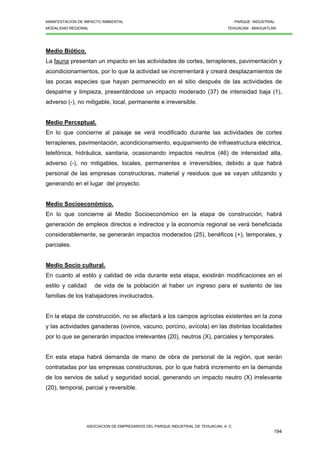 MANIFESTACION DE IMPACTO AMBIENTAL PARQUE INDUSTRIAL
MODALIDAD REGIONAL TEHUACAN - MIAHUATLAN
ASOCIACION DE EMPRESARIOS DEL PARQUE INDUSTRIAL DE TEHUACAN, A. C.
194
Medio Biótico.
La fauna presentan un impacto en las actividades de cortes, terraplenes, pavimentación y
acondicionamientos, por lo que la actividad se incrementará y creará desplazamientos de
las pocas especies que hayan permanecido en el sitio después de las actividades de
despalme y limpieza, presentándose un impacto moderado (37) de intensidad baja (1),
adverso (-), no mitigable, local, permanente e irreversible.
Medio Perceptual.
En lo que concierne al paisaje se verá modificado durante las actividades de cortes
terraplenes, pavimentación, acondicionamiento, equipamiento de infraestructura eléctrica,
telefónica, hidráulica, sanitaria, ocasionando impactos neutros (46) de intensidad alta,
adverso (-), no mitigables, locales, permanentes e irreversibles, debido a que habrá
personal de las empresas constructoras, material y residuos que se vayan utilizando y
generando en el lugar del proyecto.
Medio Socioeconómico.
En lo que concierne al Medio Socioeconómico en la etapa de construcción, habrá
generación de empleos directos e indirectos y la economía regional se verá beneficiada
considerablemente, se generarán impactos moderados (25), benéficos (+), temporales, y
parciales.
Medio Socio cultural.
En cuanto al estilo y calidad de vida durante esta etapa, existirán modificaciones en el
estilo y calidad de vida de la población al haber un ingreso para el sustento de las
familias de los trabajadores involucrados.
En la etapa de construcción, no se afectará a los campos agrícolas existentes en la zona
y las actividades ganaderas (ovinos, vacuno, porcino, avícola) en las distintas localidades
por lo que se generarán impactos irrelevantes (20), neutros (X), parciales y temporales.
En esta etapa habrá demanda de mano de obra de personal de la región, que serán
contratadas por las empresas constructoras, por lo que habrá incremento en la demanda
de los servios de salud y seguridad social, generando un impacto neutro (X) irrelevante
(20), temporal, parcial y reversible.
 