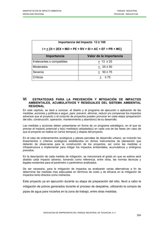 MANIFESTACION DE IMPACTO AMBIENTAL PARQUE INDUSTRIAL
MODALIDAD REGIONAL TEHUACAN - MIAHUATLAN
ASOCIACION DE EMPRESARIOS DEL PARQUE INDUSTRIAL DE TEHUACAN, A. C.
204
Importancia del Impacto 13 ≥ 100
I = + [3I + 2EX + MO + PE + RV + SI + AC + EF + PR + MC]
Importancia Valor de la importancia
Irrelevantes o compatibles + 13 ≥ 25
Moderados + 25 ≥ 50
Severos + 50 ≥ 75
Críticos + ≤ 75
VI ESTRATEGIAS PARA LA PREVENCIÓN Y MITIGACIÓN DE IMPACTOS
AMBIENTALES, ACUMULATIVOS Y RESIDUALES DEL SISTEMA AMBIENTAL
REGIONAL
En este capítulo, se dará a conocer, el diseño y el programa de ejecución o aplicación de las
medidas, acciones y políticas a seguir, para: prevenir, eliminar, reducir y/o compensar los impactos
adversos que el proyecto o el conjunto de proyectos pueden provocar en cada etapa (preparación
del sitio, construcción, operación, mantenimiento y abandono) de su desarrollo.
Las medidas y acciones deben presentarse en forma de un programa estratégico, en el que se
precise el impacto potencial y la(s) medida(s) adoptada(s) en cada una de las fases (en caso de
que el proyecto se realice en varios tiempos) y etapas del proyecto.
En el caso de ordenamientos ecológicos y planes parciales de desarrollo urbano, se incluirán los
lineamientos o criterios ecológicos establecidos en dichos instrumentos de planeación que
deberán de observarse para la construcción de los proyectos, así como las medidas e
infraestructura a implementar para mitigar los impactos ambientales, acumulativos y sinérgicos
previstos.
En la descripción de cada medida de mitigación, se mencionará el grado en que se estima será
abatido cada impacto adverso, tomando como referencia, entre otras, las normas técnicas y
legales existentes para el parámetro o parámetros analizados.
De ser necesario, para la mitigación de impactos se analizarán varias alternativas a fin de
determinar las medidas mas adecuadas en términos de costo y de eficacia en la mitigación de
impactos tanto directos como indirectos.
Este proyecto ya en ejecución durante su etapa de preparación del sitio, llevó a cabo la
mitigación de polvos generados durante el proceso de despalme, utilizando la compra de
pipas de agua para rociarlos en la zona de trabajo, entre otras medidas.
 