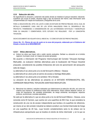 MANIFESTACION DE IMPACTO AMBIENTAL PARQUE INDUSTRIAL
MODALIDAD REGIONAL TEHUACAN MIAHUATLAN
ASOCIACION DE EMPRESARIOS DEL PARQUE INDUSTRIAL DE TEHUACAN, A. C. 23
I.2.6 Selección del sitio.
Se especificará la ubicación y extensión del predio donde se instalará el parque industrial, indicando:
superficie que ocupa el predio, situación legal y tipo de tenencia del mismo; esta información será
complementada con mapas de localización y fotografías de la zona.
PARA LA SELECCIÓN DEL SITIO, SE LLEVÓ A CABO UN ESTUDIO DE PREFACTIBILDAD, EN EL CUAL SE
DETALLA CLARAMENTE CADA UNO DE LOS SITIOS ANALIZADOS PARA EL DESARROLLO DEL
PROYECTO, PONIÉNDOSE A CONSIDERACIÓN DE LAS AUTORIDADES ESTATALES Y MUNICIPALES
PARA SU ANALISIS Y COMENTARIOS, ESTE ESTUDIO FUE REALIZADO POR LA CANACINTRA
TEHUACÁN.
DICHO DOCUMENTO SE ADJUNTA EN EL ANEXO No. 13 COMO ESTUDIO DE PREFACTIBILIDAD.
Anexo No. 13.- Planos de uso de suelo en la zona del proyecto, elaborado por el Gobierno del
Estado a través de la SEDURBECOP.
I.2.6.1 Sitios alternativos.
a) Indicar los sitios que hayan sido o estén siendo evaluados. Señalar su ubicación en el ámbito
regional, municipal y local, en mapas de escala apropiada.
De acuerdo a información del Programa Intermunicipal del Corredor Tehuacán–Santiago
Miahuatlán, se evaluaron distintas alternativas para la localización del Parque Industrial
propuesto, considerando las posibles limitaciones del cono de aproximación del aeropuerto
(sitio de riesgo).
La alternativa A se ubicó junto a la vía del ferrocarril a México - Oaxaca
La alternativa B se ubicó junto al camino de acceso a Santiago Miahuatlán..
La alternativa C se ubicó junto a la carretera 150 a Orizaba
La ubicación de las alternativas se presenta en el ESTUDIO INTERMUNICIPAL DEL
CORREDOR INDUSTRIAL TEHUACÁN–SANTIAGO MIAHUATLÁN.
b) Mencionar los criterios y estudios realizados que determinaron la selección del sitio, así como los
criterios que motivan su preferencia sobre otros alternativos. Estos criterios deberán colocar, en
orden de importancia, las variables ambientales, de riesgo ambiental, tecnológicas, aspectos
jurídicos, económicas y sociales aplicables.
Se optó por la alternativa A, que se ubica junto a la vía del ferrocarril México - Oaxaca, zona
conocida como El Carnero, que cuenta con una superficie de 89.5 has, la que considera la
construcción de una vía de acceso independiente que bordea a la superficie de referencia,
así mismo al sur del corredor industrial se deberá constituir una Central Intermodal de Carga
en una superficie de 20 has., cuya función complementaria seria la de enlace con la
infraestructura aeroportuaria que se localiza al oriente de dicha intermodal y en la que se
 