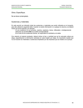 MANIFESTACION DE IMPACTO AMBIENTAL PARQUE INDUSTRIAL
MODALIDAD REGIONAL TEHUACAN MIAHUATLAN
ASOCIACION DE EMPRESARIOS DEL PARQUE INDUSTRIAL DE TEHUACAN, A. C. 60
Otros. Especifique.
No se tiene contemplado.
Sustancias y materiales
En esta sección se indicarán todas las sustancias y materiales que serán utilizados en el proyecto,
para ello utilizará la siguiente tabla. Cuando no exista información o no aplique la columna, se deberá
indicar de forma explícita, por ejemplo:
Si una sustancia no es corrosiva, reactiva, explosiva, tóxica, inflamable o biológicamente
infeccioso se escribirá NO en la celda correspondiente.
En el caso de las sustancias tóxicas, se responderá lo solicitado en la tabla.
Con relación al material empleado, deberá indicar el tipo y cantidad que se ha calculado utilizar por
etapa, especificando la información solicitada en cada renglón por etapa. Es importante resaltar que
no se incluirán los materiales o sustancias empleados por las empresas que se instalen en el parque.
 