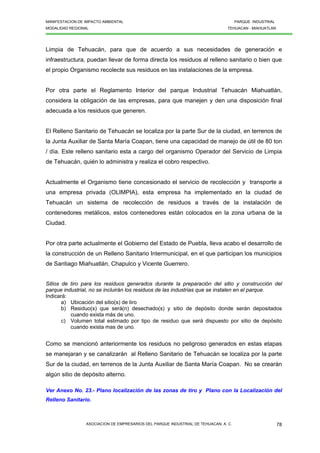 MANIFESTACION DE IMPACTO AMBIENTAL PARQUE INDUSTRIAL
MODALIDAD REGIONAL TEHUACAN - MIAHUATLAN
ASOCIACION DE EMPRESARIOS DEL PARQUE INDUSTRIAL DE TEHUACAN, A. C. 78
Limpia de Tehuacán, para que de acuerdo a sus necesidades de generación e
infraestructura, puedan llevar de forma directa los residuos al relleno sanitario o bien que
el propio Organismo recolecte sus residuos en las instalaciones de la empresa.
Por otra parte el Reglamento Interior del parque Industrial Tehuacán Miahuatlán,
considera la obligación de las empresas, para que manejen y den una disposición final
adecuada a los residuos que generen.
El Relleno Sanitario de Tehuacán se localiza por la parte Sur de la ciudad, en terrenos de
la Junta Auxiliar de Santa María Coapan, tiene una capacidad de manejo de útil de 80 ton
/ día. Este relleno sanitario esta a cargo del organismo Operador del Servicio de Limpia
de Tehuacán, quién lo administra y realiza el cobro respectivo.
Actualmente el Organismo tiene concesionado el servicio de recolección y transporte a
una empresa privada (OLIMPIA), esta empresa ha implementado en la ciudad de
Tehuacán un sistema de recolección de residuos a través de la instalación de
contenedores metálicos, estos contenedores están colocados en la zona urbana de la
Ciudad.
Por otra parte actualmente el Gobierno del Estado de Puebla, lleva acabo el desarrollo de
la construcción de un Relleno Sanitario Intermunicipal, en el que participan los municipios
de Santiago Miahuatlán, Chapulco y Vicente Guerrero.
Sitios de tiro para los residuos generados durante la preparación del sitio y construcción del
parque industrial, no se incluirán los residuos de las industrias que se instalen en el parque.
Indicará:
a) Ubicación del sitio(s) de tiro
b) Residuo(s) que será(n) desechado(s) y sitio de depósito donde serán depositados
cuando exista más de uno.
c) Volumen total estimado por tipo de residuo que será dispuesto por sitio de depósito
cuando exista mas de uno.
Como se mencionó anteriormente los residuos no peligroso generados en estas etapas
se manejaran y se canalizarán al Relleno Sanitario de Tehuacán se localiza por la parte
Sur de la ciudad, en terrenos de la Junta Auxiliar de Santa María Coapan. No se crearán
algún sitio de depósito alterno.
Ver Anexo No. 23.- Plano localización de las zonas de tiro y Plano con la Localización del
Relleno Sanitario.
 