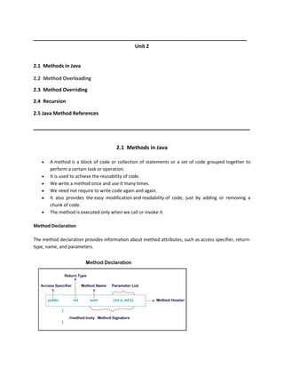 __________________________________________________________________
Unit 2
2.1 Methods in Java
2.2 Method Overloading
2.3 Method Overriding
2.4 Recursion
2.5 Java Method References
___________________________________________________________________
2.1 Methods in Java
 A method is a block of code or collection of statements or a set of code grouped together to
perform a certain task or operation.
 It is used to achieve the reusability of code.
 We write a method once and use it many times.
 We need not require to write code again and again.
 It also provides the easy modification and readability of code, just by adding or removing a
chunk of code.
 The method is executed only when we call or invoke it.
Method Declaration
The method declaration provides information about method attributes, such as access specifier, return-
type, name, and parameters.
 