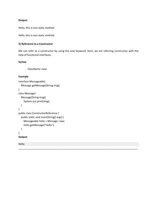 Output:
Hello, this is non-static method.
Hello, this is non-static method.
3) Reference to a Constructor
We can refer to a constructor by using the new keyword. Here, we are referring constructor with the
help of functional interfaces.
Syntax
ClassName::new
Example
interface Messageable{
Message getMessage(String msg);
}
class Message{
Message(String msg){
System.out.print(msg);
}
}
public class ConstructorReference {
public static void main(String[] args) {
Messageable hello = Message::new;
hello.getMessage("Hello");
}
}
Output:
Hello
_____________________________________________________________________________________
 