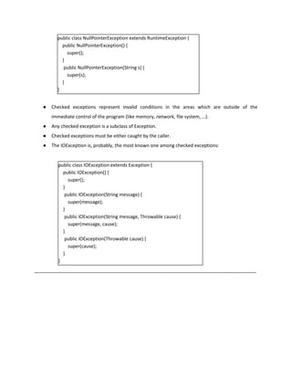 public class NullPointerException extends RuntimeException {
public NullPointerException() {
super();
}
public NullPointerException(String s) {
super(s);
}
}
● Checked exceptions represent invalid conditions in the areas which are outside of the
immediate control of the program (like memory, network, file system, …).
● Any checked exception is a subclass of Exception.
● Checked exceptions must be either caught by the caller.
● The IOException is, probably, the most known one among checked exceptions:
public class IOException extends Exception {
public IOException() {
super();
}
public IOException(String message) {
super(message);
}
public IOException(String message, Throwable cause) {
super(message, cause);
}
public IOException(Throwable cause) {
super(cause);
}
}
_____________________________________________________________________________________
 