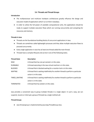 3.4 Threads and Thread Groups
Introduction
● The multiprocessor and multicore hardware architectures greatly influence the design and
execution model of applications which run on them nowadays.
● In order to utilize the full power of available computational units, the applications should be
ready to support multiple execution flows which are running concurrently and competing for
resources and memory.
Threads in Java
● Threads are the foundational building blocks of concurrent applications in Java.
● Threads are sometimes called lightweight processes and they allow multiple execution flows to
proceed concurrently.
● Every single application in Java has at least one thread called the main thread.
● Threads have a complex lifecycle and can be in one of the following states.
Thread State Description
NEW A thread that has not yet started is in this state.
RUNNABLE A thread executing in the Java virtual machine is in this state.
BLOCKED A thread that is blocked waiting for a monitor lock is in this state.
WAITING A thread that is waiting indefinitely for another thread to perform a particular
action is in this state.
TIMED_WAITING A thread that is waiting indefinitely for another thread to perform a particular
action is in this state.
TERMINATED A thread that has exited is in this state.
Java provides a convenient way to group multiple threads in a single object. In such a way, we can
suspend, resume or interrupt a group of threads by a single method call.
Thread Groups
● Java thread group is implemented by java.lang.ThreadGroup class.
 