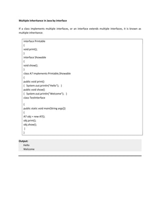 Multiple inheritance in Java by interface
If a class implements multiple interfaces, or an interface extends multiple interfaces, it is known as
multiple inheritance.
interface Printable
{
void print();
}
interface Showable
{
void show();
}
class A7 implements Printable,Showable
{
public void print()
{ System.out.println("Hello"); }
public void show()
{ System.out.println("Welcome"); }
class TestInterface
{
public static void main(String args[])
{
A7 obj = new A7();
obj.print();
obj.show();
}
}
Output:
Hello
Welcome
 