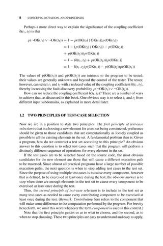 8 CONCEPTS, NOTATION, AND PRINCIPLES
Perhaps a more direct way to explain the signiﬁcance of the coupling coefﬁcient
␦(t1, t2) is that
p(¬OK(t1) ∨ ¬OK(t2)) = 1 − p(OK(t2) | OK(t1))p(OK(t1))
= 1 − (p(OK(t2) | OK(t1)) − p(OK(t2))
+ p(OK(t2)))p(OK(t1))
= 1 − (␦(t1, t2) + p(OK(t2)))p(OK(t1))
= 1 − ␦(t1, t2)p(OK(t1)) − p(OK(t2))p(OK(t1))
The values of p(OK(t1)) and p(OK(t2)) are intrinsic to the program to be tested;
their values are generally unknown and beyond the control of the tester. The tester,
however, can select t1 and t2 with a reduced value of the coupling coefﬁcient ␦(t1, t2),
thereby increasing the fault-discovery probability p(¬OK(t1) ∨ ¬OK(t2)).
How can we reduce the coupling coefﬁcient ␦(t1, t2)? There are a number of ways
to achieve that, as discussed in this book. One obvious way is to select t1 and t2 from
different input subdomains, as explained in more detail later.
1.2 TWO PRINCIPLES OF TEST-CASE SELECTION
Now we are in a position to state two principles. The ﬁrst principle of test-case
selection is that in choosing a new element for a test set being constructed, preference
should be given to those candidates that are computationally as loosely coupled as
possible to all the existing elements in the set. A fundamental problem then is: Given
a program, how do we construct a test set according to this principle? An obvious
answer to this question is to select test cases such that the program will perform a
distinctly different sequence of operations for every element in the set.
If the test cases are to be selected based on the source code, the most obvious
candidates for the new element are those that will cause a different execution path
to be traversed. Since almost all practical programs have a large number of possible
execution paths, the next question is when to stop adding test cases to the test set.
Since the purpose of using multiple test cases is to cause every component, however
that is deﬁned, to be exercised at least once during the test, the obvious answer is to
stop when there are enough elements in the test set to cause every component to be
exercised at least once during the test.
Thus, the second principle of test-case selection is to include in the test set as
many test cases as needed to cause every contributing component to be exercised at
least once during the test. (Remark: Contributing here refers to the component that
will make some difference to the computation performed by the program. For brevity
henceforth, we omit this word whenever the term component is used in this context.)
Note that the ﬁrst principle guides us as to what to choose, and the second, as to
when to stop choosing. These two principles are easy to understand and easy to apply,
 