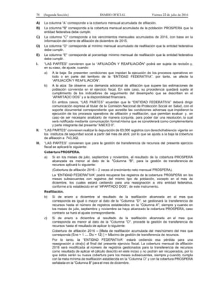 78 (Segunda Sección) DIARIO OFICIAL Viernes 22 de julio de 2016
A) La columna “A” corresponde a la cobertura mensual acumulada de afiliación.
B) La columna "B" corresponde a la cobertura mensual acumulada de la población PROSPERA que la
entidad federativa debe cumplir.
C) La columna "C" corresponde a los vencimientos mensuales acumulados de 2016, con base en la
información del cierre de afiliación de diciembre de 2015.
D) La columna "D" corresponde al mínimo mensual acumulado de reafiliación que la entidad federativa
debe cumplir.
E) La columna "E" corresponde al porcentaje mínimo mensual de reafiliación que la entidad federativa
debe cumplir.
I. “LAS PARTES” convienen que la “AFILIACIÓN Y REAFILIACIÓN” podrá ser sujeta de revisión y,
en su caso, de ajuste, cuando:
a) A la baja: Se presenten condiciones que impidan la ejecución de los procesos operativos en
todo o en parte del territorio de la “ENTIDAD FEDERATIVA”, por tanto, se afecte la
“AFILIACIÓN Y REAFILIACIÓN”.
b) A la alza: Se observe una demanda adicional de afiliación que supere las estimaciones de
población convenida en el ejercicio fiscal. En este caso, su procedencia quedará sujeta al
cumplimiento de los indicadores de seguimiento del desempeño que se describen en el
“APARTADO DOS” y a la disponibilidad financiera.
En ambos casos, “LAS PARTES” acuerdan que la “ENTIDAD FEDERATIVA” deberá dirigir
comunicación expresa al titular de la Comisión Nacional de Protección Social en Salud, con el
soporte documental correspondiente que acredite las condiciones adversas que impidieron la
ejecución de los procesos operativos de afiliación y reafiliación, que permitan evaluar y, en
caso de ser necesario analizarlo de manera conjunta, para poder dar una resolución, la cual
será notificada mediante comunicación formal misma que se considerará como complementaria
y parte integrante del presente “ANEXO II”.
II. “LAS PARTES” convienen realizar la depuración de 63,000 registros con derechohabiencia vigente en
los institutos de seguridad social a partir del mes de abril, por lo que se ajusta a la baja la cobertura
de afiliación a 743,302.
III. “LAS PARTES” convienen que para la gestión de transferencia de recursos del presente ejercicio
fiscal se aplicará lo siguiente:
Cobertura PROSPERA.
a) Si en los meses de julio, septiembre y noviembre, el resultado de la cobertura PROSPERA
alcanzada es menor al dato de la "Columna "B", para la gestión de transferencia de
recursos aplicará lo siguiente:
(Cobertura de afiliación 2016 – 2 veces el crecimiento neto mensual PROSPERA).
La “ENTIDAD FEDERATIVA” podrá recuperar los registros de la cobertura PROSPERA en los
meses subsecuentes con registros del mismo tipo de población, excepto en el mes de
diciembre, los cuales estará cediendo para una reasignación a otra entidad federativa,
conforme a lo establecido en el “APARTADO DOS”, de este instrumento.
Reafiliación.
b) Si de enero a diciembre el resultado de la reafiliación alcanzada en el mes que
corresponda es igual o mayor al dato de la "Columna "D", se gestionará la transferencia de
recursos hasta el número de registros establecidos en la “Columna A”; siempre y cuando en
los meses de julio, septiembre y noviembre se haya alcanzado la cobertura PROSPERA, caso
contrario se hará el ajuste correspondiente.
c) Si de enero a diciembre el resultado de la reafiliación alcanzada en el mes que
corresponda es menor al dato de la "Columna "D", procede la gestión de transferencia de
recursos hasta el resultado de aplicar lo siguiente:
Cobertura de afiliación 2016 – [Meta de reafiliación acumulada del mes/número del mes que
corresponda (Ene = 1 … Dic = 12) ] = Máximo de gestión de transferencia de recursos.
Por lo tanto, la “ENTIDAD FEDERATIVA” estará cediendo esa pérdida para una
reasignación a otra(s) al final del presente ejercicio fiscal. La cobertura mensual de afiliación
2016 será modificada al número de registros gestionados para la transferencia de recursos
como resultado de aplicar el cálculo descrito en este inciso y no podrán ser recuperados, por lo
que éstos serán su nueva cobertura para los meses subsecuentes, siempre y cuando, cumpla
con la meta mínima de reafiliación establecida en la “Columna D” y con la cobertura PROSPERA
señalada en la “Columna B” para el mes de diciembre.
 