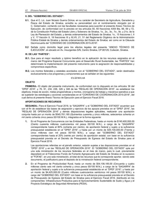 62 (Primera Sección) DIARIO OFICIAL Viernes 22 de julio de 2016
II. DEL “GOBIERNO DEL ESTADO”:
II.1. Que el C. Lic. Juan Nicasio Guerra Ochoa, en su carácter de Secretario de Agricultura, Ganadería y
Pesca del Estado de Sinaloa, acredita su personalidad con el nombramiento otorgado por el
C. Gobernador, contando con las facultades necesarias para suscribir el presente Anexo Técnico de
Ejecución, de conformidad con lo previsto en los artículos 55, 65 fracciones XXIII Bis, 66, 69 y 72,
de la Constitución Política del Estado Libre y Soberano de Sinaloa, 1o., 2o., 3o., 7o., 9o. y 21o. de la
Ley de Planeación del Estado; y demás ordenamientos del Estado de Sinaloa; 1o., 15 fracciones I, II
y V, 17 fracción X, 18 fracciones III y XLVII, 21, 51 del Reglamento Orgánico de la Administración
Pública Estatal de Sinaloa y demás ordenamientos del Estado de Sinaloa; así como en la Cláusula
Decimocuarta del “CONVENIO DE COORDINACIÓN 2015-2018”.
II.2 Señala como domicilio legal para los efectos legales del presente “ANEXO TÉCNICO DE
EJECUCIÓN”, el ubicado en Av. Insurgentes S/N, Centro Sinaloa, CP.80129, Culiacán, Sinaloa.
III. DE LAS “PARTES”:
III.1. Que para el mejor resultado y óptimo beneficio en la aplicación de los recursos asignados en el
marco del Programa Especial Concurrente para el Desarrollo Rural Sustentable, las “PARTES” han
determinado la implementación del presente instrumento para la asignación de responsabilidades y
compromisos específicos.
III.2. Los montos federales y estatales acordados con el “GOBIERNO DEL ESTADO”, serán destinados
exclusivamente a los programas y componentes que se señalan en las siguientes:
CLÁUSULAS
OBJETO
PRIMERA.- El objeto del presente instrumento, de conformidad con lo dispuesto en los artículos 36 del
“DPEF 2016”, y 76, 91, 234, 236, 326 y 348 de las “REGLAS DE OPERACIÓN 2016”, es establecer los
objetivos, líneas de acción, metas programáticas y montos, cronograma de trabajo y mecánica operativa a que
se sujetarán las estrategias y acciones consideradas en el “CONVENIO DE COORDINACIÓN 2015-2018”, del
cual deriva el presente Anexo Técnico de Ejecución para el Ejercicio Fiscal 2016.
APORTACIONES DE RECURSOS
SEGUNDA.- Para el Ejercicio Fiscal 2016, la “SAGARPA” y el “GOBIERNO DEL ESTADO” acuerdan que
con el fin de establecer las bases de asignación y ejercicio de los apoyos previstos en el “DPEF 2016”, las
“REGLAS DE OPERACIÓN 2016” y demás disposiciones legales aplicables, realizarán una aportación
conjunta hasta por un monto de $545,781,185 (Quinientos cuarenta y cinco millones, setecientos ochenta un
mil ciento ochenta cinco pesos 00/100 M.N.), integrados en la forma siguiente:
1. En el Programa de Concurrencia con las Entidades Federativas, hasta un monto de $140,400,000.00
(Ciento cuarenta millones cuatrocientos mil pesos 00/100 M.N.), a cargo de la “SAGARPA”
correspondiente hasta el 80% (ochenta por ciento), de aportación federal y sujeto a la suficiencia
presupuestal establecida en el “DPEF 2016”; y hasta por un monto de $35,100,000.00 (Treinta y
cinco millones cien mil pesos 00/100 M.N.), a cargo del “GOBIERNO DEL ESTADO”
correspondientes hasta el 20% (veinte por ciento) de aportación estatal, con base en la suficiencia
presupuestal prevista en el Decreto de Presupuesto de Egresos del Estado de Sinaloa para el
Ejercicio Fiscal 2016.
Las aportaciones referidas en el párrafo anterior, estarán sujetas a las disposiciones previstas en el
“DPEF 2016” y en las “REGLAS DE OPERACIÓN 2016”. El “GOBIERNO DEL ESTADO” opta por
una sola ministración de los recursos federales en el mes de marzo, para lo cual, previamente
depositará en el Fideicomiso Fondo de Fomento Agropecuario del Estado de Sinaloa en lo sucesivo
el “FOFAE”, en una sola ministración, el total de los recursos que le corresponde aportar, siendo este
documento, el justificatorio para el depósito de la ministración federal correspondiente.
2. En el Programa de Productividad Rural, hasta un monto de $54,106,185.00 (Cincuenta y cuatro
millones ciento seis mil ciento ochenta y cinco pesos 00/100 M.N.), a cargo de la “SAGARPA” de
aportación federal y sujeto a la suficiencia presupuestal establecida en el “DPEF 2016”; y hasta por
un monto de $4,425,000.00 (Cuatro millones cuatrocientos veinticinco mil pesos 00/100 M.N.), a
cargo del “GOBIERNO DEL ESTADO” con base en la suficiencia presupuestal prevista en el Decreto
de Presupuesto de Egresos del Estado de Sinaloa para el Ejercicio Fiscal 2016, distribuido en los
componentes: Infraestructura Productiva para el Aprovechamiento Sustentable de Suelo y Agua y el
Proyecto Estratégico de Seguridad Alimentaria (PESA).
 