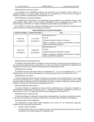 12 (Primera Sección) DIARIO OFICIAL Lunes 22 de agosto de 2016
6.2.6 Resistencia a la presión positiva
Los colectores de los calentadores solares y las estructuras que los soporten, deben resistir en su
superficie expuesta, una presión positiva de 500 Pa con una tolerancia de 15 Pa sin que se rompan o
deformen. El método de prueba debe ser el especificado en 6.2.6.
6.2.7 Resistencia a la presión hidrostática
Los calentadores de agua solares y los calentadores de agua solares con un calentador de agua a gas
como respaldo, deben cumplir con las presiones hidrostáticas mínimas establecidas en la Tabla 4, sin
presentar fugas, se deformen o se rompan, el método de prueba debe ser el especificado en 8.2.7.
En la Tabla 4 se indican las presiones hidrostáticas para el suministro de agua más comunes que se
pueden encontrar en el país para uso doméstico y comercial.
Tabla 4 Resistencia a la presión hidrostática
Presión de trabajo Presión de Prueba Uso
294.2 kPa
(3.0 kgf/cm2)
> 441.3 kPa
(>4.5 kgf/cm2)
Apto para operar con:
•Tinacos,
•Tanques elevados de hasta 30 m de altura,
•Redes municipales y sistemas hidroneumáticos a presión
máxima de 294.2 kPa (3 kgf/cm2)
588.4 kPa
(6.0 kgf/cm2)
> 882.6 kPa
(>9.0 kgf/cm2)
Apto para operar con:
•Tinacos,
•Tanques elevados de hasta 60 m de altura,
•Redes municipales y sistemas hidroneumáticos a presión
máxima de 588.4 kPa (6 kgf/cm2)
6.2.8 Resistencia al sobrecalentamiento
El calentador solar debe resistir una irradiación mínima de 18 MJ/m2, durante cuatro días consecutivos, sin
que se presenten deformaciones y asegurando en su caso que funcionen correctamente los dispositivos de
seguridad que pueda tener. El método de prueba debe ser el especificado en 8.2.8.
6.2.9 Resistencia a heladas
El calentador de agua solar debe resistir una temperatura de - 10 °C con una tolerancia de ± 1 °C sin
presentar fugas, fisuras, roturas o deformaciones. El método de prueba debe ser el especificado en 8.2.9.
6.2.10 Resistencia al impacto
El colector solar debe resistir series de 10 impactos sin romperse, con una esfera de acero con una masa
de 150 g y una tolerancia de ± 5 g, desde una altura mínima de 1.40 m con una tolerancia de  0.01 m. Esta
prueba se repite en intervalos de 0.20 m hasta alcanzar los 2.00 m de altura o hasta que el colector solar se
deteriore. El método de prueba debe ser el especificado en 8.2.10.
6.2.11 Capacidad del tanque térmico
Se debe comprobar la capacidad del tanque térmico especificada por el fabricante, importador o
comercializador, considerando una tolerancia de ± 2 L respecto a la capacidad reportada; pero ésta nunca
debe ser menor de 150 L. El método de prueba debe ser el especificado en el inciso 8.2.11.
6.2.12 Desarmado e inspección final
Al final de las pruebas, el calentador de agua solar se debe desarmar, inspeccionar visualmente y reportar
en el informe de pruebas que sus partes o componentes no presentan fallas, auxiliándose de fotografías.
6.3 Componentes mínimos obligatorios
Los calentadores de agua solares deben equiparse como mínimo con los componentes siguientes,
necesarios para su adecuado funcionamiento.
 Válvula de corte a la entrada
El sistema debe contar con una válvula de corte a la entrada del calentador solar entre la línea de
alimentación y la entrada del agua fría al calentador solar.
 