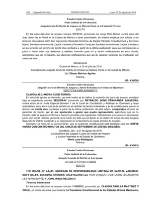 100 (Segunda Sección) DIARIO OFICIAL Lunes 22 de agosto de 2016
Estados Unidos Mexicanos
Poder Judicial de la Federación
Juzgado Sexto de Distrito de Amparo en Materia Penal en la Ciudad de México
EDICTO
En los autos del juicio de amparo número 327/2016, promovido por Jorge Ortiz Muñoz, contra actos del
Juez Sexto de lo Penal en la Ciudad de México y otras autoridades, se ordenó emplazar por edictos a los
terceros interesados Cam San Impresores Sociedad Anónima de Capital Variable, Importaciones y Servicios
Marric Sociedad Anónima de Capital Variable y Promedia Computer Sociedad Anónima de Capital Variable y
se les concede un término de treinta días contados a partir de la última publicación para que comparezcan a
juicio a hacer valer sus derechos y señalen domicilio para oír y recibir notificaciones en esta ciudad,
apercibidos que de no hacerlo, las ulteriores notificaciones aun las de carácter personal, se practicarán por
medio de lista.
Atentamente.
Ciudad de México, a 25 de julio de 2016
Secretario del Juzgado Sexto de Distrito de Amparo en Materia Penal en la Ciudad de México.
Lic. Eliezer Melchor Aguilar.
Rúbrica.
(R.- 436158)
Estados Unidos Mexicanos
Juzgado Cuarto de Distrito de Amparo y Juicios Federales en el Estado de Querétaro
EDICTO DE EMPLAZAMIENTO
CLAUDIA ALEJANDRA GUSSI TORRES
En virtud de ignorar su domicilio, por este medio se le notifica la iniciación del juicio de amparo, ventilado
bajo el expediente número 982/2016-IV promovido por REYNALDO JAIME PEÑARANDA SAAVEDRA,
contra actos de la Junta Especial Número 1 de la Local de Conciliación y Arbitraje en Querétaro y otras
autoridades, juicio en el cual se le señaló con el carácter de tercero interesado y se le emplaza para que en el
término de treinta días, contados a partir de la última publicación de este edicto, comparezca al juicio de
garantías de mérito, por si, por apoderado o gestor que pueda representarlo, apercibido que de no
hacerlo, éste se seguirá conforme a derecho proceda y las siguientes notificaciones que surjan en el presente
juicio, aún las de carácter personal, se le harán por lista que se fijarán en el tablero de avisos de este Juzgado
Segundo de Distrito quedando a su disposición en la Secretaría la copias simples de traslado.
Asimismo se hace de su conocimiento, que la audiencia constitucional está señalada para las NUEVE
HORAS CON CUATRO MINUTOS DEL CINCO DE SEPTIEMBRE DE DOS MIL DIECISÉIS.
Querétaro, Qro., a 01 de agosto de 2016.
La Secretaria del Juzgado Cuarto de Distrito de Amparo
y Juicios Federales en el Estado de Querétaro.
Mirna Luna Rodríguez.
Rúbrica.
(R.- 436163)
Estados Unidos Mexicanos
Poder Judicial de la Federación
Juzgado Segundo de Distrito en La Laguna,
con sede en Torreón, Coahuila
EDICTO
THE HOUSE OF LAJAT, SOCIEDAD DE RESPONSABILIDAD LIMITADA DE CAPITAL VARIABLE;
SUIFT GALEY, SOCIEDAD ANÓNIMA; GALEY&LORD LLC (POR CONDUCTO DE QUIEN LEGALMENTE
LES REPRESENTE) Y JOHN JAMES HELDRICH
Terceros Interesados
En los autos del juicio de amparo número 1116/2013, promovido por CLAUDIA PADILLA MARTÍNEZ Y
COAG., en contra de actos que reclama del Presidente Constitucional de los Estados Unidos Mexicanos,
 