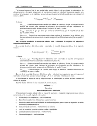 Lunes 22 de agosto de 2016 DIARIO OFICIAL (Primera Sección) 41
Por lo que el consumo final de gas será el valor anterior (Gasreq) más, en el caso de calentadores de
almacenamiento o de rápida recuperación, la energía que requiere el calentador de gas de respaldo para
mantener la temperatura en el depósito a la misma temperatura diariamente (evaluada como se indica en el
inciso 8.1.2.4.1:
En donde:
Gassistema : Consumo de gas final que tiene que aportar el calentador de gas de respaldo más la
energía que requiere para mantener la temperatura en el depósito para los calentadores de
almacenamiento o rápida recuperación en 30 días (kg de gas L.P. / mes)
Gasreq : Consumo de gas que tiene que aportar el calentador de gas de respaldo en 30 días
(kg de gas L.P. / mes)
Gasquemador : Consumo de gas que se requiere para mantener la temperatura en el depósito para
los calentadores de almacenamiento o rápida recuperación en 30 días (quemador) (kg de gas L.P. /
mes)
B.4 Cálculo del porcentaje de ahorro del sistema solar - calentador de respaldo con respecto al
calentador de referencia
El porcentaje de ahorro del sistema solar – calentador de respaldo de gas se obtiene de la siguiente
manera:
En donde:
% ahorro de gas : Porcentaje de ahorro del sistema solar – calentador de respaldo con respecto al
calentador de referencia (calentador instantáneo sin piloto) (%)
Gassistema : Consumo de gas final que tiene que aportar el calentador de gas de respaldo más la
energía que requiere para mantener la temperatura en el depósito para los calentadores de
almacenamiento o rápida recuperación en 30 días (kg de gas L.P. / mes)
Gasequipo,ref : Consumo de gas L.P. utilizado por el equipo de referencia: calentador instantáneo en
30 días (kg de gas L.P. / mes)
Que nos da el porcentaje de ahorro del sistema solar – calentador de respaldo de gas con respecto al
calentador de referencia, que es el consumo de gas L.P. de un calentador instantáneo sin piloto.
Si el porcentaje de ahorro de gas es mayor que cero, el sistema pasa la prueba, en caso contrario, el
sistema no aprueba.
Reportar el valor obtenido en esta evaluación (% ahorro de gas).
APÉNDICE C
Normativo
Manual de operación e instalación
El fabricante o importador deberá incluir un manual de operación e instalación integrado con cada sistema
conteniendo por lo menos la siguiente información:
a) Breve descripción del sistema y sus componentes.
b) Especificaciones técnicas del sistema y sus componentes.
c) Instructivo para el armado e instalación del sistema incluyendo precauciones de seguridad, se deben
incluir diagramas esquemáticos.
d) Instrucciones de operación y mantenimiento del sistema.
e) Guía de problemas comunes, posibles causas y soluciones.
f) Listado de estaciones de servicio y mantenimiento.
g) Cláusula de garantía y sus limitaciones.
 