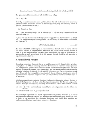 International Journal of Advanced Information Technology (IJAIT) Vol. 2, No.2, April 2012
72
The space reserved for one portion of task should be equal to Smax
So, x [mj] = Sopt
If the Sopt is equal to execution units ei of task i then that task is allocated to the processor j
otherwise suitable processor is searched in the same processor group. The remaining portion of
split task can be computed as Z[mj+1].
i.e. Z[mj+1] = ei - Sopt
The Tedf for processor j and j+1 can be updated with x [mi] and Z[mj+1] respectively in the
interval Ø and Ø +d.
Tj fixed units are allocated to individual processor using partitioned algorithm known as RMCT
and Tedf is computed using free slots algorithms. The allocation of all newly arrived tasks in τ are
met if and only if
MMdbfM ≤>∀ ),(,0 τ ……… (8)
The above schedulable condition gives us processor demand of a taski in the of interval between
task release time and its completion time. This means that total execution units are less than or
equal to M. The above condition fails when there is no enough free space on the processor to
accommodate a newly arrived task. So in this scenario the task should be split according to
algorithm mentioned above.
6. PERFORMANCE RESULTS
By making some minor changes to the set up used by Anderson [4], the periodicity (p) values
ranging from 1 to 1000 are uniformly distributed. Experiments are performed for two processor
and eight processor systems. In our simulation model, execution times may be drawn only from
bimodal. According to Bimodal tasks can be heavy and light which can be given any random
utilization value from the intervals [0.5, 1) and (0.0, 0.5) respectively. The execution times of task
τi are chosen such that it is equal to pi times randomly chosen utilization value in given interval.
Experiments were performed for periodic task sets and deadline of each task should be equal to
its periodicity.
Initially using partitioned scheduling algorithm, fixed number of execution units are allocated to
the individual processor with fixed value of configuration parameter (k). The task set generator
which is developed is used to check feasibility of individual task set and individual task. The task
sets with 1
1
1
≥∑=
n
i i
i
p
e
m
are immediately rejected by the task set generator and also at least one
task in task set which has ii pe > is rejected as well.
We run multiple experiments and in each experiment task set generator developed by us is used
which generates more than 1000 task sets. These task sets are written in a file and this file is fed
as input to our algorithms. For simulation J.Anderson and RMCT_Split algorithm are
implemented and the same input is given to these two algorithms.
 