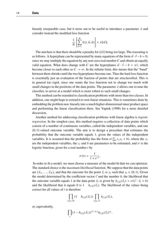14 Data
linearly inseparable case, but it turns out to be useful to introduce a parameter λ and
consider instead the modified loss function
1
N






N
X
i=1
L(i, ~
w, b)






+ λk~
wk.
The aim here is that there should be a penalty for k~
wk being too large. The reasoning is
as follows. A hyperplane can be represented by many equations of the form ~
w ·~
v −b = 0,
since we may multiply the equation by any non-zero real number C and obtain an equally
valid equation. What does change with C are the hyperplanes ~
w · ~
v − b = ±1, which
become closer to each other as C → ∞. In the infinite limit, this means that the “band”
between them shrinks until the two hyperplanes become one. Thus the hard loss function
is essentially just an evaluation of the fraction of points that are misclassified. This is
in general too rigid, since one wants the loss function not to change too much with
small changes in the positions of the data points. The parameter λ allows one to tune the
classifier, to arrive at a model which is more robust to such small changes.
This method can be extended to classification problems with more than two classes. In
addition, one might hope to extend it to non-linear situations. This is sometimes done by
embedding the problem non linearly into a much higher-dimensional inner product space
and performing the linear classification there. See Vapnik (1998) for a more detailed
discussion.
Another method for addressing classification problems with linear algebra is logistic
regression. In the simplest case, this method requires a collection of data points which
consist of a number of continuous variables, called the independent variables, and one
{0, 1}-valued outcome variable. The aim is to design a procedure that estimates the
probability that the outcome variable equals 1, given the values of the independent
variables. It is assumed that the probability has the form σ(
P
i ci xi + b), where the xi
are the independent variables, the ci and b are parameters to be estimated, and σ is the
logistic function, given for a real number t by
σ(t) =
1
1 + e−t
.
In order to fit a model, we must choose a measure of the model fit that we can optimize.
The standard choice is the maximum likelihood function. We suppose that the data points
are {~
x1, . . ., ~
xN }, and that the outcome for the point ~
xi is yi such that yi ∈ {0, 1}. Given
the model determined by the coefficient vector ~
c and the number b, the likelihood that
the outcome variable equals 1 at the data point ~
xi is given by h~
c,b (~
xi) = σ(~
c · ~
xi + b)
and the likelihood that it equals 0 is 1 h~
c,b (~
xi). The likelihood of the values being
correct for all values of i is therefore
Y
i|yi =0
(1 h~
c,b (~
xi))
Y
i|yi =1
h~
c,b (~
xi),
or, equivalently,
Y
i
(1 − h~
c,b (~
xi))(1−yi )
h~
c,b (~
xi)yi
.
 