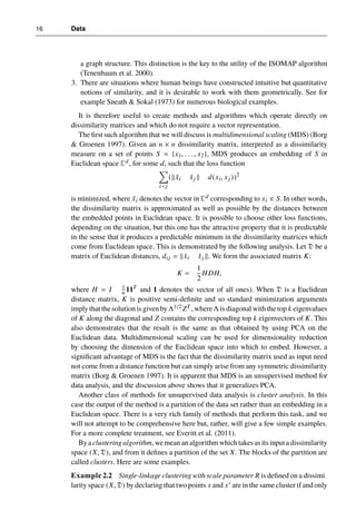 16 Data
a graph structure. This distinction is the key to the utility of the ISOMAP algorithm
(Tenenbaum et al. 2000).
3. There are situations where human beings have constructed intuitive but quantitative
notions of similarity, and it is desirable to work with them geometrically. See for
example Sneath & Sokal (1973) for numerous biological examples.
It is therefore useful to create methods and algorithms which operate directly on
dissimilarity matrices and which do not require a vector representation.
The first such algorithm that we will discuss is multidimensional scaling (MDS) (Borg
& Groenen 1997). Given an n × n dissimilarity matrix, interpreted as a dissimilarity
measure on a set of points S = {x1, . . ., x2}, MDS produces an embedding of S in
Euclidean space Ed, for some d, such that the loss function
X
i<j
(kx̃i x̃j k d(xi, xj ))2
is minimized, where x̃i denotes the vector in Ed corresponding to xi ∈ S. In other words,
the dissimilarity matrix is approximated as well as possible by the distances between
the embedded points in Euclidean space. It is possible to choose other loss functions,
depending on the situation, but this one has the attractive property that it is predictable
in the sense that it produces a predictable minimum in the dissimilarity matrices which
come from Euclidean space. This is demonstrated by the following analysis. Let D be a
matrix of Euclidean distances, dij = kx̃i x̃j k. We form the associated matrix K:
K =
1
2
HDH,
where H = I 1
n 11T
and 1 denotes the vector of all ones). When D is a Euclidean
distance matrix, K is positive semi-definite and so standard minimization arguments
imply that the solution is given by Λ1/2 ZT , where Λ is diagonal with the top k eigenvalues
of K along the diagonal and Z contains the corresponding top k eigenvectors of K. This
also demonstrates that the result is the same as that obtained by using PCA on the
Euclidean data. Multidimensional scaling can be used for dimensionality reduction
by choosing the dimension of the Euclidean space into which to embed. However, a
significant advantage of MDS is the fact that the dissimilarity matrix used as input need
not come from a distance function but can simply arise from any symmetric dissimilarity
matrix (Borg & Groenen 1997). It is apparent that MDS is an unsupervised method for
data analysis, and the discussion above shows that it generalizes PCA.
Another class of methods for unsupervised data analysis is cluster analysis. In this
case the output of the method is a partition of the data set rather than an embedding in a
Euclidean space. There is a very rich family of methods that perform this task, and we
will not attempt to be comprehensive here but, rather, will give a few simple examples.
For a more complete treatment, see Everitt et al. (2011).
By a clustering algorithm, we mean an algorithm which takes as its input a dissimilarity
space (X, D), and from it defines a partition of the set X. The blocks of the partition are
called clusters. Here are some examples.
Example 2.2 Single-linkage clustering with scale parameter R is defined on a dissimi
larity space (X, D) by declaring that two points x and x0 are in the same cluster if and only
 