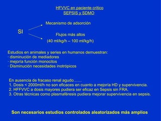 HFVVC en paciente crítico SEPSIS y SDMO SI Flujos más altos Mecanismo de adsorción Estudios en animales y series en humanos demuestran: · disminución de mediadores · mejoría función monocitos · Disminución necesidades inotrópicos (40 ml/kg/h – 100 ml/kg/h) En ausencia de fracaso renal agudo…… 1. Dosis < 2000ml/h no son eficaces en cuanto a mejoría HD y supervivencia. 2. HFFVVC a dosis mayores pudiera ser eficaz en Sepsis sin FRA. 3. Otras técnicas como plasmaféresis pudiera mejorar supervivencia en sepsis. Son necesarios estudios controlados aleatorizados más amplios 