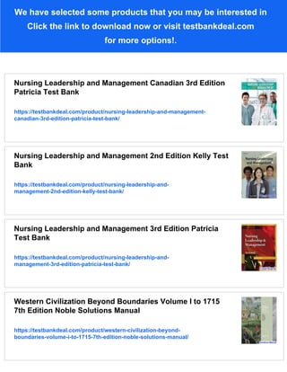 We have selected some products that you may be interested in
Click the link to download now or visit testbankdeal.com
for more options!.
Nursing Leadership and Management Canadian 3rd Edition
Patricia Test Bank
https://testbankdeal.com/product/nursing-leadership-and-management-
canadian-3rd-edition-patricia-test-bank/
Nursing Leadership and Management 2nd Edition Kelly Test
Bank
https://testbankdeal.com/product/nursing-leadership-and-
management-2nd-edition-kelly-test-bank/
Nursing Leadership and Management 3rd Edition Patricia
Test Bank
https://testbankdeal.com/product/nursing-leadership-and-
management-3rd-edition-patricia-test-bank/
Western Civilization Beyond Boundaries Volume I to 1715
7th Edition Noble Solutions Manual
https://testbankdeal.com/product/western-civilization-beyond-
boundaries-volume-i-to-1715-7th-edition-noble-solutions-manual/
 