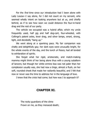 For the first time since our introduction had I been alone with
Lady Louisa—I say alone, for I did not count on my servant, who
seemed wholly intent on looking anywhere but at us, and chiefly
behind, as if to see how soon we could distance the four-in-hand
drag and the rest of our party.
The vehicle we occupied was a hybrid affair, which my uncle
frequently used, half gig and half dog-cart, four-wheeled, with
Collinge's patent axles, lever drag, and silver lamps, smart, strong,
light, and decidedly "bang up."
We went along at a spanking pace. My fair companion was
chatty and delightfully gay; her dark eyes were unusually bright, for
the whole events of the day, and the lunch al fresco, had all tended
to exhilaration of spirits.
She forgot what her rigid, aristocratic, and match-making
mamma might think of her being alone thus with a young subaltern
of lancers; but though her white ermine boa was not paler than her
complexion usually was, she had now a tinge, almost a flush, on her
soft, rounded cheek that made her radiantly beautiful, and I felt that
now or never was the time to address her in the language of love.
I knew that the crisis had come; but how was I to approach it?
CHAPTER XI.
The rocky guardians of the clime
Frown on me, as they menaced death;
 