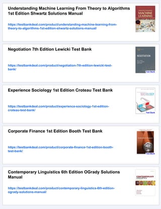 Understanding Machine Learning From Theory to Algorithms
1st Edition Shwartz Solutions Manual
https://testbankdeal.com/product/understanding-machine-learning-from-
theory-to-algorithms-1st-edition-shwartz-solutions-manual/
Negotiation 7th Edition Lewicki Test Bank
https://testbankdeal.com/product/negotiation-7th-edition-lewicki-test-
bank/
Experience Sociology 1st Edition Croteau Test Bank
https://testbankdeal.com/product/experience-sociology-1st-edition-
croteau-test-bank/
Corporate Finance 1st Edition Booth Test Bank
https://testbankdeal.com/product/corporate-finance-1st-edition-booth-
test-bank/
Contemporary Linguistics 6th Edition OGrady Solutions
Manual
https://testbankdeal.com/product/contemporary-linguistics-6th-edition-
ogrady-solutions-manual/
 